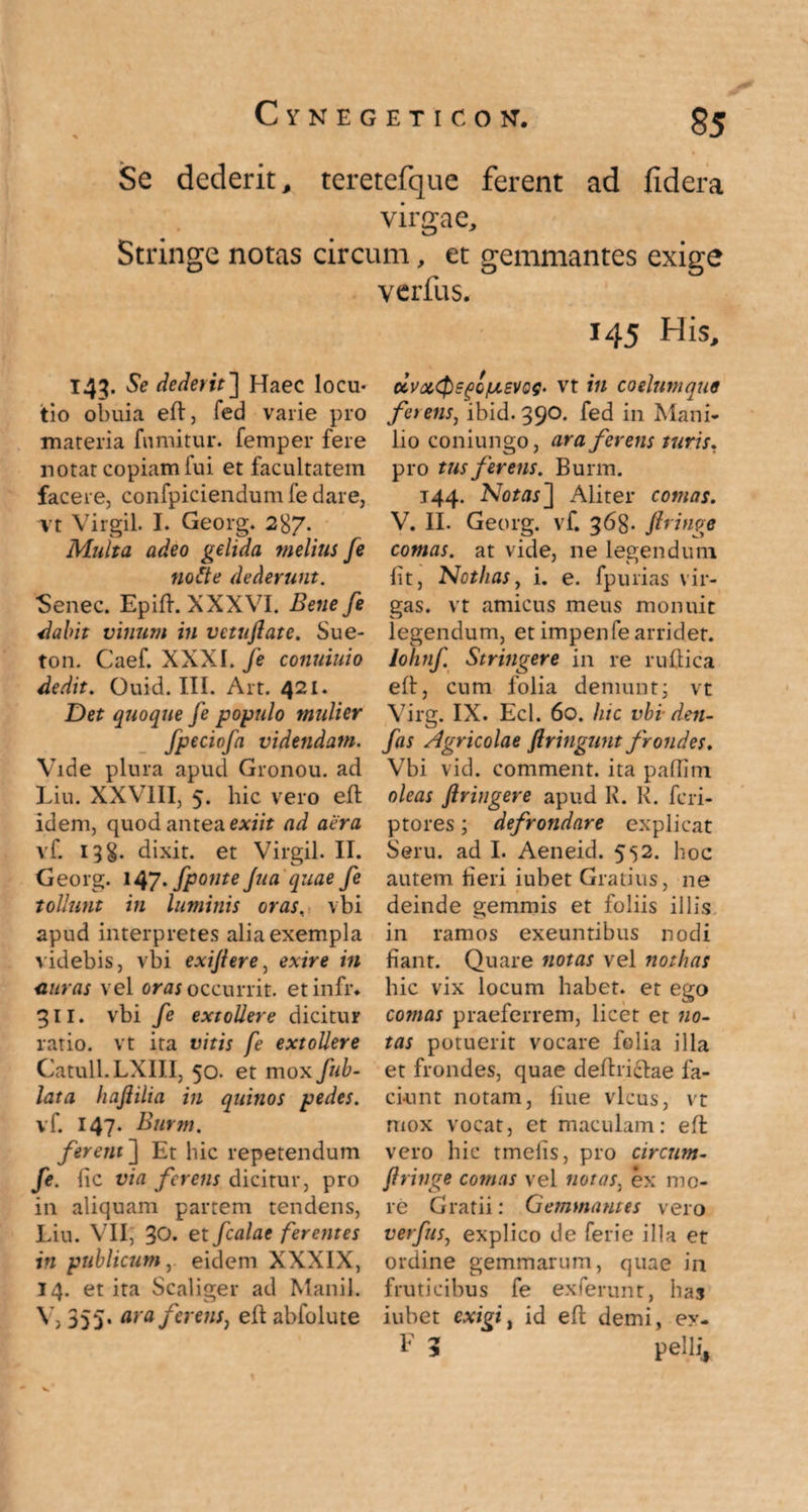 Se dederit, teretefque ferent ad fidera virgae. Stringe notas circum, et gemmantes exige verfus. 143. Se dederit] Haec locu¬ tio obuia eft, fed varie pro materia fumitur. femper fere notat copiam fui et facultatem facere, confpiciendum fe dare, vt Virgil. I. Georg. 287. Multa adeo gelida melius [e notte dederunt. Sene c. Epift. XXXVI. Bene fe dabit vinum in vetuflate. Sue- ton. Caef. XXXI. fe conuiuio dedit. Ouid. III. Art. 421. Det quoque fe populo mulier fpeciofa videndam. Vide plura apud Gronou. ad Liu. XXVIII, 5. hic vero eft idem, quod antea exiit ad aera vf. 138. dixit, et Virgil. II. Georg. 147'fponte Jua quae fe tollunt in luminis oras, vbi apud interpretes alia exempla videbis, vbi exijlere, exire in citras vel ora; occurrit, etinfr» 311. vbi fe extollere dicitur ratio, vt ita vitis fe extollere Catuli. LXIII, 50. et mox fub- lata hajiilia in quinos pedes. vf. 147. Burm. ferent~\ Et hic repetendum fe. lic via ferens dicitur, pro in aliquam partem tendens, Liu. VII, 30. et fcalae ferentes in publicum, eidem XXXIX, 14. et ita Scaliger ad Manii. V, 355. ara ferens, eft abfolute 145 His, dvot,<$E(>QiJ,£VQQ‘ vt in cotium qti9 ferens, ibid. 390. fed in Mani¬ lio coniungo, ara ferens turis. pro tus ferens. Burm. 144. Notas'] Aliter comas. V. II. Georg. vf. 368- jiringe comas, at vide, ne legendum lit, Nothas, i. e. fpurias vir¬ gas. vt amicus meus monuit legendum, et impenfe arridet. lohnf Stringere in re ruftica eft, cum folia demunt; vt Virg. IX. Ecl. 60. hic vbi■ den- fas Agricolae jlringunt frondes. Vbi vid. comment. ita paffim oleas ftringere apud R. R. feri- ptores; defrondare explicat Seru. ad I. Aeneid. 552. hoc autem fieri iubet Gratius, ne deinde gemmis et foliis illis in ramos exeuntibus nodi fiant. Quare notas vel nothas hic vix locum habet, et ego comas praeferrem, licet et no¬ tas potuerit vocare folia illa et frondes, quae deftriclae fa¬ ciunt notam, fiue vicus, vt mox vocat, et maculam: eft vero hic tmefis, pro circum- jiringe conias vel notas, ex mo¬ re Gratii: Gemmantes vero verfus, explico de ferie illa et ordine gemmarum, quae in fruticibus fe exferunt, has iubet exipi. id eft demi, ey- E 5 pelli*