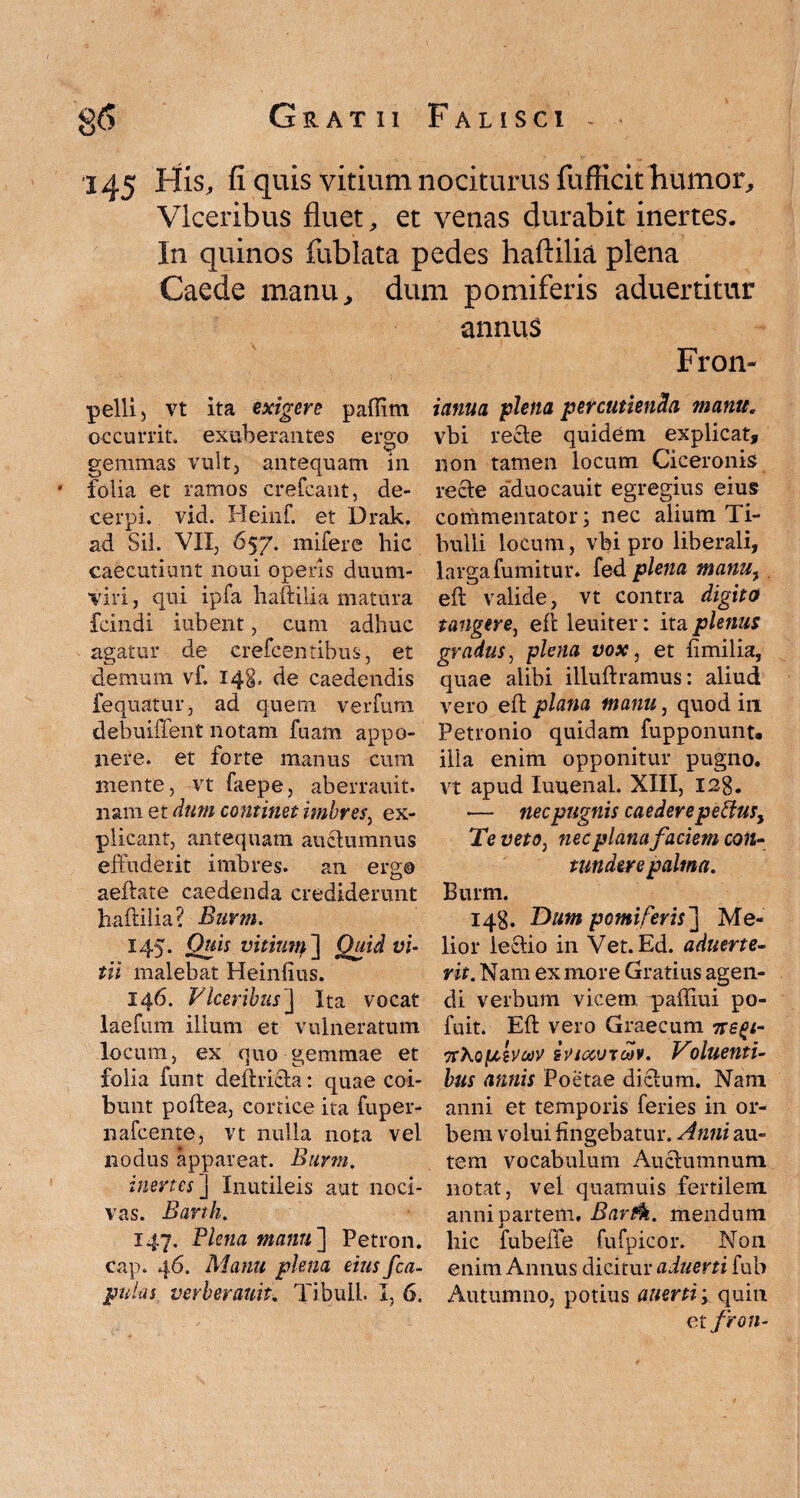 145 His, fi quis vitium nociturus fufficit humor, Viceribus fluet, et venas durabit inertes. In quinos fublata pedes haftilia plena Caede manu, dum pomiferis aduertitur annus Fron- pelli5 vt ita exigere paftitn occurrit, exuberantes ergo gemmas vult, antequam in * folia et ramos crefcaut, de¬ cerpi. vid. Heinf. et Drak. ad Sii. VII, 657. mifere hic caecutiunt noui operis duum¬ viri , qui ipfa haftilia matura fcindi iubent, cum adhuc agatur de crefcentibus, et demum vf. 148. de caedendis fequatur, ad quem verfum debuiffent notam fuam appo¬ nere. et forte manus cum mente, vt faepe, aberrauit. nam et dum continet imbres, ex¬ plicant, antequam anctumnus effuderit imbres, an ergo aeftate caedenda crediderunt haftilia? Bnvm. 145. Quis vitiutq ] Quid vi¬ tii malebat Heinlius. 146. Viceribus ] Ita vocat laefum illum et vulneratum locum, ex quo gemmae et folia funt deft ricta: quae coi¬ bunt poftea, cortice ita fuper- nafceme, vt nulla nota vel nodus appareat. Burm. inertes ] Iniitileis aut noci¬ vas. Barth. 147. Plena manu ] Petron. cap. 46. Manu plena eius /ca¬ pulas verberauit., Tibuli. I, 6. ianua plena percutienda manu, vbi recte quidem explicat, non tamen locum Ciceronis recte aduocauit egregius eius commentator; nec alium Ti¬ bulli locum, vbi pro liberali, larga fumitur. fed plena manuy eft valide, vt contra digito tangere, eft leuiter: ita plenus gradus, plena vox, et fimilia, quae alibi illuftramus: aliud vero eft plana manu, quod in Petronio quidam fupponunt. illa enim opponitur pugno, vt apud Iuuenal. XIII, I2g. •— nec pugnis caedere pe {Ius, Te veto, nec plana faciem co«- t under e palma. Burm. 148. Dum pomiferis] Me¬ lior lectio in Vet. Ed. aduerte- rit. Nam ex more Gratius agen¬ di verbum vicem, paffiui po- fuit. Eft vero Graecum 7regi- TrXojU-aroov iviccvtoHv. Voluenti- bus annis Poetae dictum. Nam anni et temporis feries in or¬ bem volui fingebatur. Anni au¬ tem vocabulum Auctumnum notat, vel quamuis fertilem anni partem. Bartk. mendum hic fubeffe fufpicor. Non enim Annus dicitur aduerti fub Autumno, potius auerti; quin etfron-