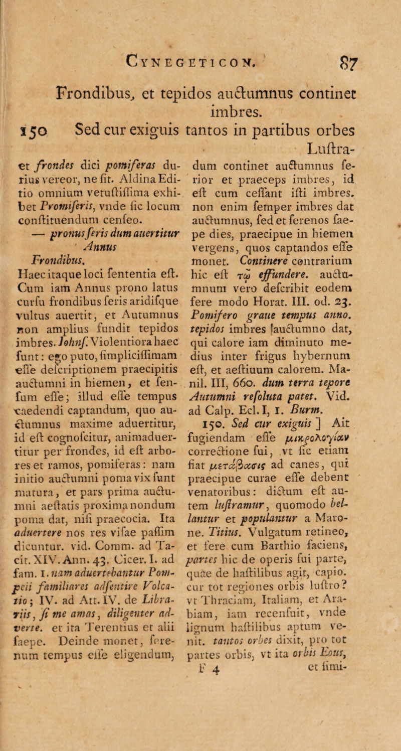 Frondibus, et tepidos auftumnus continet imbres. 550 Sed cur exiguis et frondes dici pomiferas du¬ rius vereor, nefit. AldinaEdi¬ tio omnium vetuftiffima exhi¬ bet Promiferis, vnde iic locum conftituendum cenfeo. — pronus feris dum auertitur Annus Frondibus. Haec itaque loci fententia eft. Cum iam Annus prono latus curfu frondibus feris aridifque vultus auertit, et Autumnus non amplius fundit tepidos imbres. Jolinf. Violentiora haec funt: ego puto,fimplicifiimam effe defcriptionem praecipitis auctumni in hiemen, et fen- fum e fle; illud effe tempus caedendi captandum, quo au- ctumnus maxime aduertitur, id eft cognofcitur, animaduer- titur per frondes, id elf arbo¬ res et ramos, pomiferas: nam initio auctumni poma vix funt matura, et pars prima auctu¬ mni aeftatis proxima nondum poma dat, nili praecocia. Ita aduertere nos res vifae paffim dicuntur, vid. Comm. ad 'fa¬ cit. XIV. Ann. 43. Cicer. I. ad fam. 1 .nam aduertebantur Pom¬ peii familiares adfentire Volca¬ tio ; IV. ad Att. IV. de Libra¬ riis, fi me amas, diligenter ad¬ verte. et ita Terentius et alii faepe. Deinde monet, fere¬ mini tempus effe eligendum, tantos in partibus orbes Luftra- dum continet au&umnus fe¬ rior et praeceps imbres, id eft cum ceffant ilti imbres, non enim femper imbres dat auUumnus, fed et ferenos fae¬ pe dies, praecipue in hiemen vergens, quos captandos elle monet. Continere contrarium hic eft tco effundere, aucta- mnum vero deferibit eodem fere modo Horat. III. od. 23. Pomifero grane tempus anno, tepidos imbres fauctumno dat, qui calore iam diminuto me¬ dius inter frigus hybernum eft, et aeftiuum calorem. Ma¬ nii. III, 660. dum terra tepore Autumni refoluta patet. Vid. ad Calp. Ecl.I, I. Burm. 150. Sed cur exiguis ] Ait fugiendam effe fxiKgohoyi&v correctione fui, vt fic etiam fiat fs.tTccfioc<rie ad canes, qui praecipue curae efle debent venatoribus: dictum eft au¬ tem lufiramnr, quomodo bel¬ lantur et populantur a Maro¬ ne. Titius. Vulgatum retineo, et fere cum Barthio faciens, panes hic de operis fui parte, quae de haftilibus agit, capio, cur tot regiones orbis lultro? vt Thraciam, Italiam, et Ara¬ biam, iam recenfuit, vnde lignum haftilibus aptum ve¬ nit. tantos orbes dixit, pro tot partes orbis, vt ita orbis Eousf F 4 et fimi-