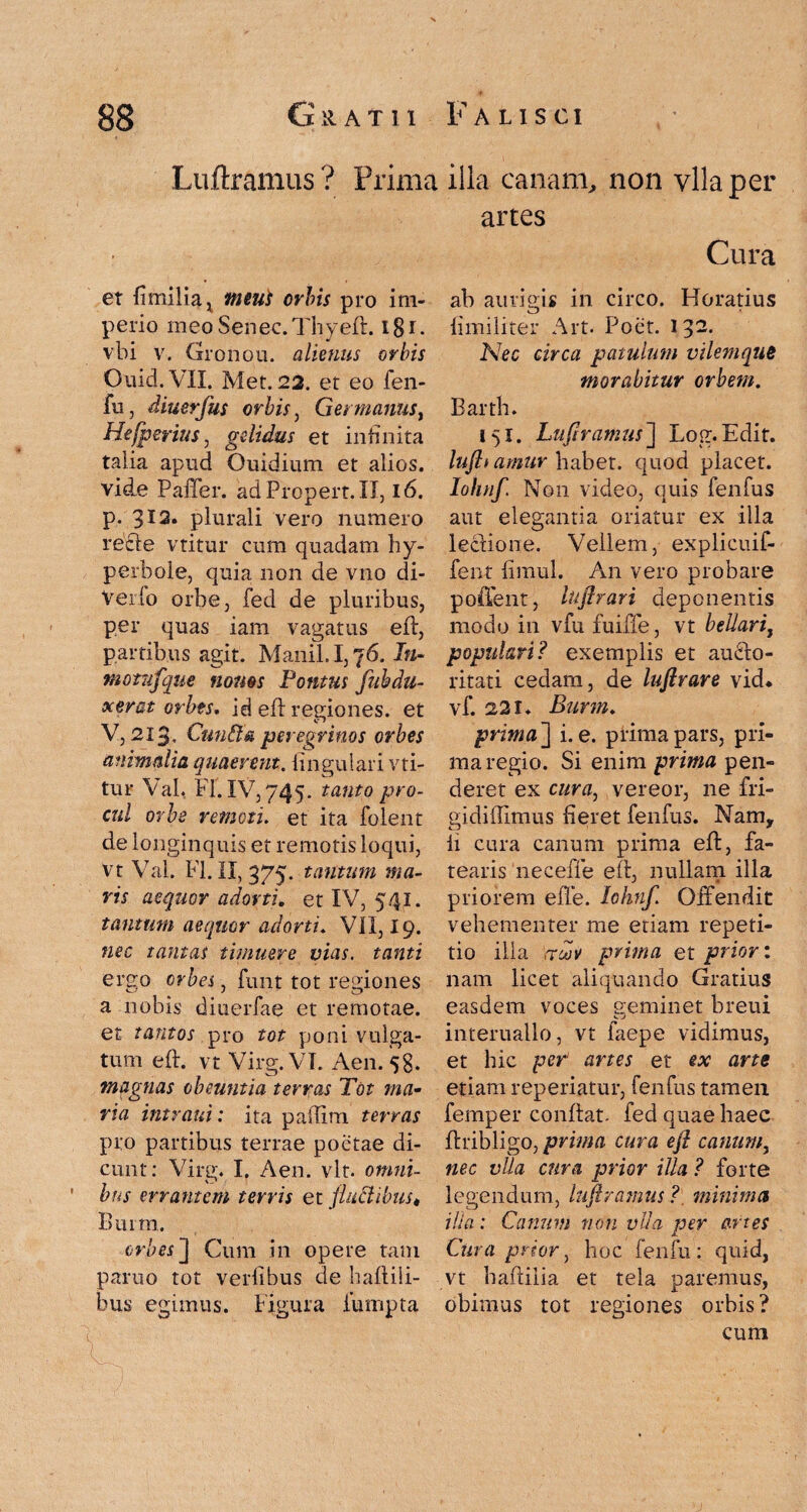 Luftramus? Prima illa canam, non vllaper artes Cura ab auri eis in circo. Horatius et fi milia x meui orbis pro im¬ perio meoSenec.Thyeft. i8c vbi v. Gronou. alienus orbis Ouid.VII. Met. 22. et eo fen- fu, diuerfus orbis, Germanus, Hefperius, gelidus et infinita talia apud Ouidium et alios, vide Paffer. adPropert.il, 16. p. 3*2. plurali vero numero recfe vtitur cum quadam hy¬ perbole, quia non de vno di- Verlo orbe, fed de pluribus, per quas iam vagatus eft, partibus agit. Manii. 1,76. Jn- motufque nonos Pontus fuh du¬ xerat orbes. id eft regiones. et V, 213, Cun&a peregrinos orbes animalia quaerent. lingulari vti¬ tur Val, FI. IV, 745. tanto pro¬ cul orbe remoti, et ita lblent de longinquis et remotis loqui, vt Val. FI. II, 375. tantum ma¬ ris aequor adorti, et IV, 541. tantum aequor adorti. VII, 19. nec tantas timuere vias, tanti ereo orbes, funt tot regiones a nobis diuerfae et remotae, et tantos pro tot poni vulga¬ tum eft. vt Virg. VI. Aen. 58. magnas obeuntia terras Tot ma¬ ria intrant: ita palTim terras pro partibus terrae poetae di¬ cunt: Virg. I. Aen. vlt. omni¬ bus errantem terris et fluctibus« Bmm. orbes ] Cum in opere tam paruo tot verfibus de haftili- bus egimus. Figura futnpta V; ■ ;■ ■ ■ limiliter Art. Poet. 132- Nec circa patulum vilemqus morabitur orbem. Barth. 151. Luflramus~\ Log.Edit. luflt amur habet, quod placet. Iohnf. Non video, quis fenfus aut elegantia oriatur ex illa lectione. Vellem, explicuif- fent timui. An vero probare poffent, luflrari deponentis modo in vfu fuiffe, vt bellari, populari? exemplis et aufto- ritati cedam, de luftrare vid. vf. 221. Burm. prima J i. e. prima pars, pri¬ ma regio. Si enim prima pen¬ deret ex cura, vereor, ne fri- gidillimus tieret fenfus. Nam, li cura canum prima eft, fa¬ tearis necefle eft, nullam illa priorem effe. Iohnf. Offendit vehementer me etiam repeti¬ tio illa ,roov prima et prior: nam licet aliquando Gratius easdem voces geminet breui interuallo, vt faepe vidimus, et hic per1 artes et ex arte etiam reperiatur, fenfus tamen femper conftat. fed quae haec ftribligo, prima cura eft canum, nec vlla cura prior illa ? forte legendum, lufiramus ? minima ilia: Canum non vlla per artes Cura prior, hoc fenfu: quid, vt baftilia et tela paremus, obimus tot regiones orbis? cum