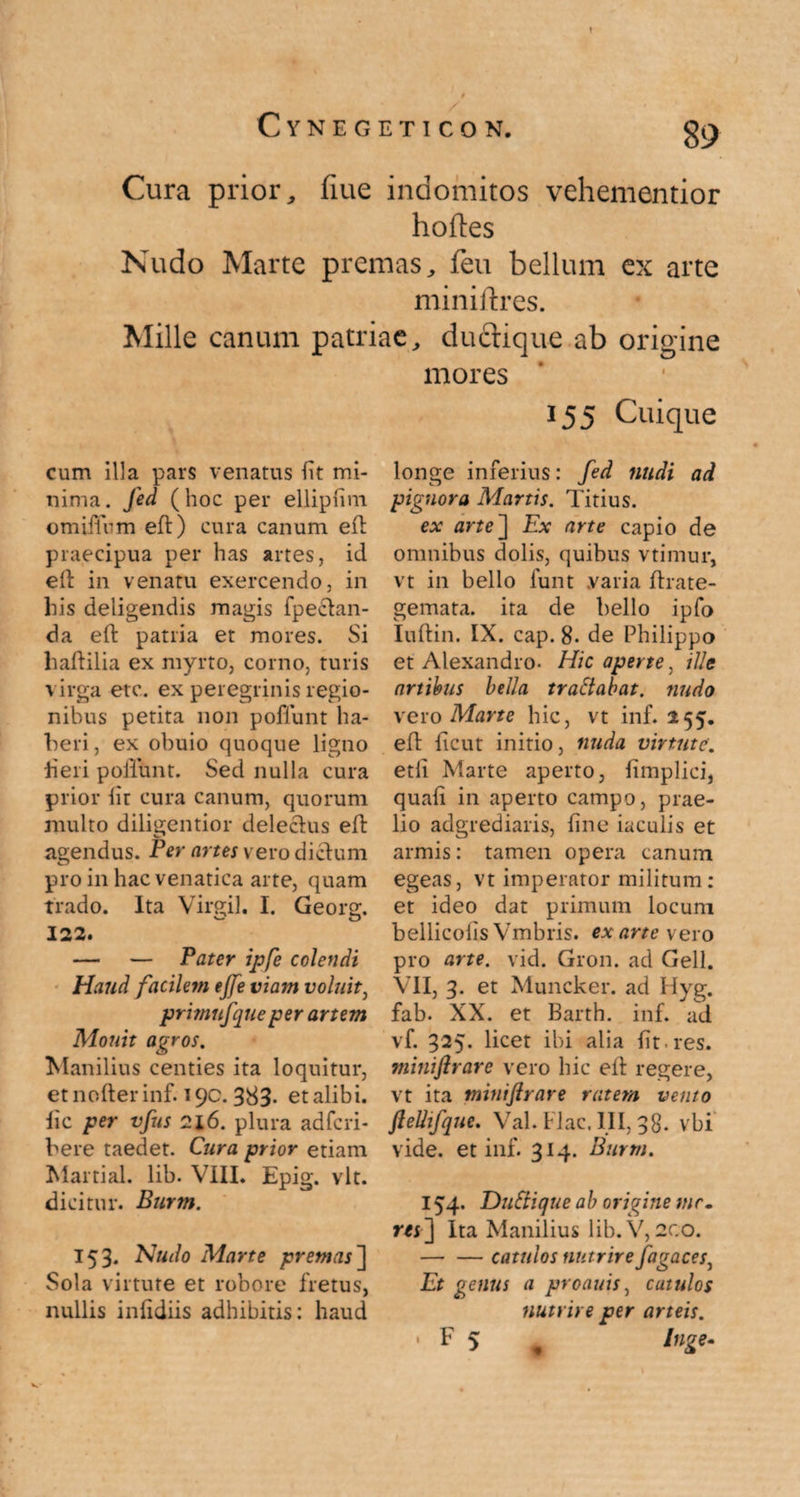 t Cura prior, fiue indomitos vehementior hoftes Nudo Marte premas, feu bellum ex arte miniftres. Mille canum patriae, ductique ab origine mores cum illa pars venatus fit mi¬ nima. Jed (hoc per ellipfim ©miiTum eft) cura canum eft praecipua per has artes, id eit in venatu exercendo, in his deligendis magis fpectan- da eft patria et mores. Si haftilia ex myrto, corno, turis virga etc. ex peregrinis regio¬ nibus petita non pofiunt ha¬ beri, ex obuio quoque ligno fieri poliunt. Sed nulla cura prior fir cura canum, quorum multo diligentior delectus eft agendus. Per artes vero dictum pro in hac venatica arte, quam trado. Ita Virgil. I. Georg. 122. — — Pater ipfe colendi Haud facilem efte viam voluit, jprimufqueper artem Motat agros. Manilius centies ita loquitur, et noder inf. 190. 383- et alibi, lic per vfus 216. plura adfcri- bere taedet. Cura prior etiam Martial. lib. VIII. Epig. vlt. dicitur. Burm. 153. Nudo Marte premas] Sola virtute et robore fretus, nullis infidiis adhibitis: haud 155 Cuique longe inferius: fed nudi ad pignora Martis. Titius. ex arte~\ Ex arte capio de omnibus dolis, quibus vtimur, vt in bello funt yaria ftrate- gemata. ita de bello ipfo Iuftin. IX. cap. 8. de Philippo et Alexandro. Hic aperte, ille artibus bella trattabat. nudo vero Marte hic, vt inf. 255. eft ficut initio, nuda virtute. etli Marte aperto, fimplici, quali in aperto campo, prae¬ lio adgrediaris, fine iaculis et armis: tamen opera canum egeas, vt imperator militum: et ideo dat primum locum bellicofls Vmbris. ex arte vero pro arte. vid. Gron. ad Geli. VII, 3. et Muncker. ad Hyg. fab. XX. et Barth. inf. ad vf. 325. licet ibi alia fit-res. miniftrare vero hic elt regere, vt ita miniftrare ratem vento flelltfque. Val. Flac. III, 38. vbi vide, et inf. 314. Burm. 154. Duttique ab origine mr- m] Ita Manilius lib.V, 2CO. — — catulos nutrire fagaces, Et genus a proauis, catulos nutrire per arteis. • F 5 9 luge-
