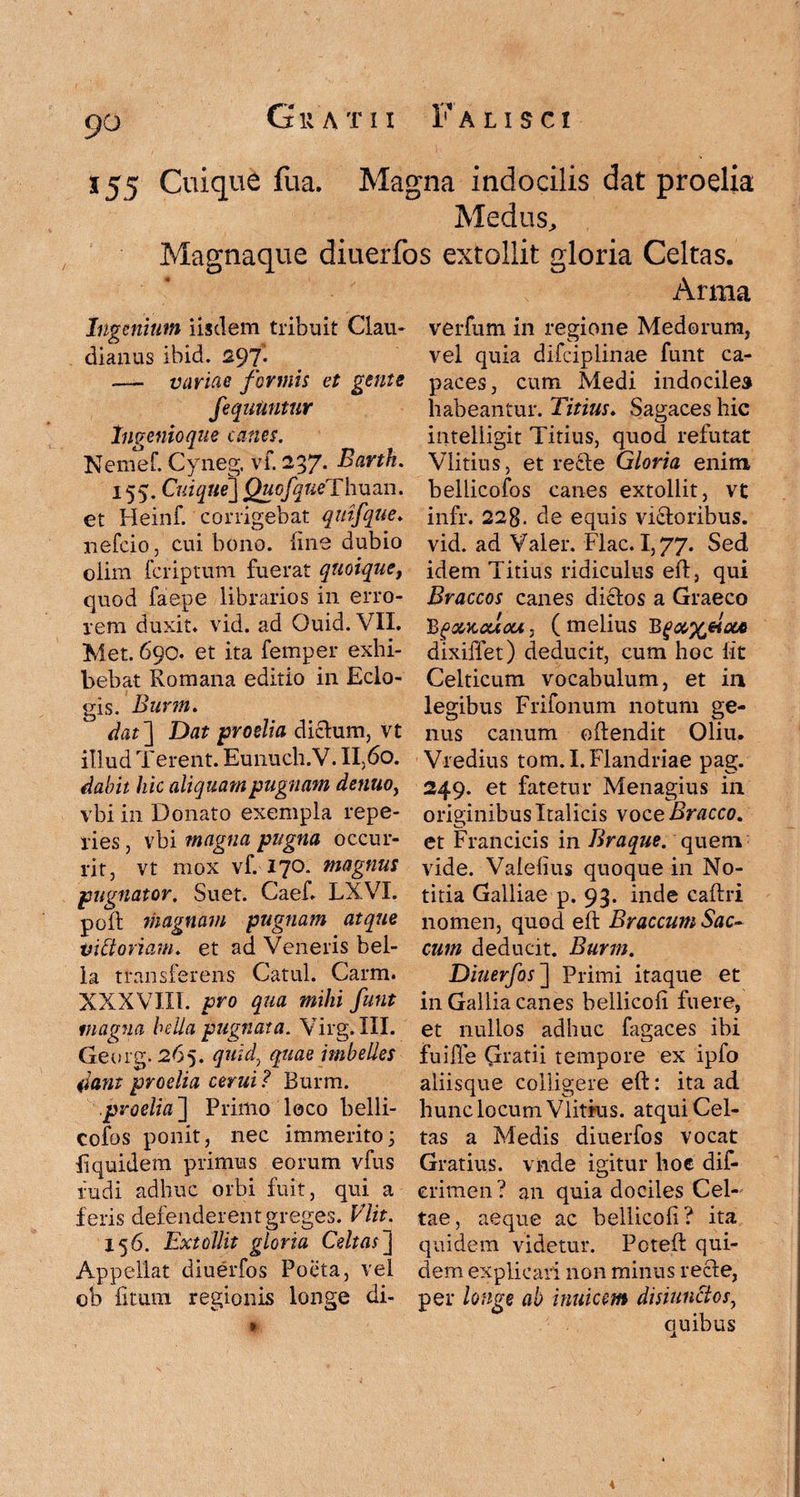 9° 5 55 Cuique fua. Magna indocilis dat proelia Medus, Magnaque diuerfos extollit gloria Celtas. Arma Ingenium iisdem tribuit Clau¬ dianus ibid. 297I — variae formis et gente fequUntur Invenio que canes. Nemef. Cyneg. vi. 237. Bank. 155. Cuique] QuofqueTlman. et Heinf. corrigebat quifque. nefcio, cui bono, line dubio olim fcriptum fuerat quoique, quod faepe librarios in erro¬ rem duxit, vid. ad Ouicl. VII. Met. 690. et ita femper exhi¬ bebat Romana editio in Eclo¬ gis. Burm. dat] Dat proelia diclum, vt illud Terent. Eunuch.V. II,60. dabit hic aliquam pugnam denuo, vbi in Donato exempla repe¬ des , vbi magna pugna occur¬ rit, vt mox vf. 170. magnus pugnator. Suet. Caef. LXVI. poli; magnam pugnam atque Vi floriam, et ad Veneris bel¬ la transferens Catul. Carm. XXXVIII. pro qua mihi funt magna hdla pugnata. Virg.III. Georg. 265. quid, quae imbelles dant proelia cerui? Burm. proelia'] Primo loco belli- cofos ponit, nec immerito; liquidem primus eorum vfus fudi adhuc orbi fuit, qui a feris defenderent greges. Vlit. 156. Extollit gloria Celtas] Appellat diuerfos Poeta, vel ob litum regionis longe di- verfum in regione Medorum, vel quia difciplinae funt ca¬ paces, cum Medi indociles habeantur. Titius♦ Sagaces hic inteliigit Titius, quod refutat Vlitius, et recfe Gloria enim bellicofos canes extollit, vt infr. 22g. de equis victoribus, vid. ad Valer. Flac. 1,77. Sed idem Titius ridiculus eft, qui Braccos canes dictos a Graeco 'BgcMcclou, (melius B dixiffet) deducit, cum hoc lit Celticum vocabulum, et in legibus Frifonum notum ge¬ nus canum oltendit Oliu. Vredius tom. I. Flandriae pag. 249. et fatetur Menagius in originibus Italicis voceBracco. et Francicis in Braque. quem vide. Vaielius quoque in No¬ titia Galliae p. 93. inde caftri nomen, quod elf Braccum Sac¬ cum deducit. Burm. Diuerfos] Primi itaque et in Gallia canes bellicoli fuere, et nullos adhuc fagaces ibi fuiffe Gratii tempore ex ipfo aliisque colligere eft: ita ad hunc locum Vlitius. atqui Cel¬ tas a Medis diuerfos vocat Gratius, vmde igitur hoc dif- eritnen ? an quia dociles Cel¬ tae, aeque ac bellicoli? ita quidem videtur. Pcteft qui¬ dem explicari non minus recte, per longe ab intricem disiunflos, quibus