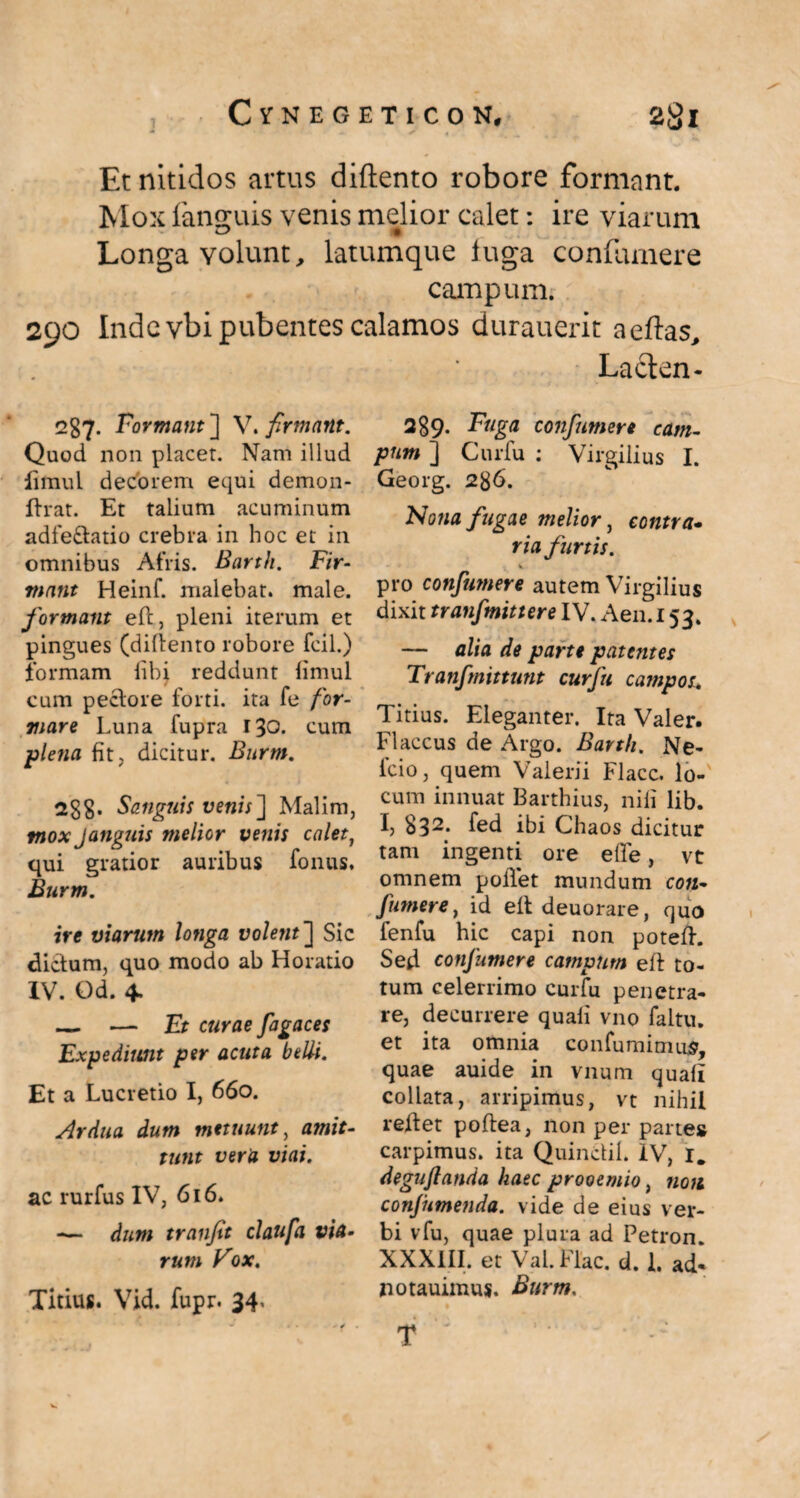 Et nitidos artus diftento robore formant. Mox fanguis venis melior calet: ire viarum Longa volunt, latumque luga confiunere campum. 290 Inde vbi pubentes calamos durauerit aeftas, Laclen- 2S7. Formant ] V. firmant. Quod non placer. Nam illud iimul decorem equi demon- ftrat. Et talium acuminum adfe&atio crebra in hoc et in omnibus Afris. Barth. Fir¬ mant Heinf. malebat, male. formant eft, pleni iterum et pingues (diftento robore fcil.) formam libi reddunt limul cum pectore forti, ita fe for¬ mare Luna fupra 130. cum plena fit, dicitur. Burm. 288- Sanguis venis~\ Malim, tnox Janguis melior venis calet, qui gratior auribus fonus, Burm. ire viarum longa volent~\ Sic dictum, quo modo ab Horatio IV. Od. 4. _ — Et curae fagaces Expediunt per acuta belli. Et a Lucretio I, 660. Ardua dum metuunt, amit¬ tunt vera viai. ac rurfus IV, 616. — dum tranfit claufa via¬ rum Vox. Titius. Vid. fupr. 34* 289. Fuga confnmere cam¬ pum ] Cur fu : Virgilius I. Georg. 2g6. Nona fugae melior, contra- ria furtis. pro confutuere autem Virgilius dixit tranfmittere IV. Aen. 153. — alia de parte patentes Tranfmittunt curfu campos. Titius. Eleganter. Ita Valer. Flaccus de Argo. Barth. Ne¬ leio, quem Valerii Flacc. lo¬ cum innuat Barthius, nili lib. I, 832* fed ibi Chaos dicitur tam ingenti ore efle, vt omnem polTet mundum coti- fumer e, id elt deuorare, quo fenfu hic capi non potefh Sed confnmere campum eft to¬ tum celerrimo curfu penetra¬ re, decurrere quali vno faltu. et ita omnia confumimus, quae auide in vnum quali collata, arripimus, vt nihil reitet poftea, non per pane* carpimus, ita Quinciil. IV, I. deguflanda haec prooemio, non conjhmenda. vide de eius ver¬ bi vfu, quae plura ad Petron XXXIII. et Val. Flac. d. I. ad- notauimus. Burm. T