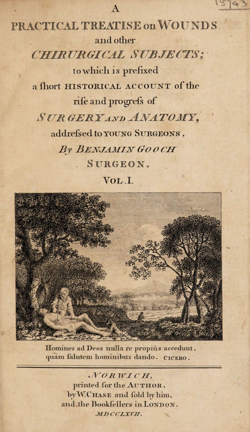 PRACTICAL TREATISE on WOUND S and other CHIRURGICAL SUBJECTS; to which is prefixed afhort HISTORICAL account of the rile and progrefs of S ub gert^nu Ana. to my, ' addrefsed to young Surgeons , By Benjamin Go o ch . Surgeon. VOL.I. Homines ad Deos nulla rc propius accedunt, (pain lalutem hominibus dando. Cicero . JV'OR TV I C H, printed for die Author , byW Chase and lold by him, and. the Bookfellers in Load on . Ml) CCLNVIT.