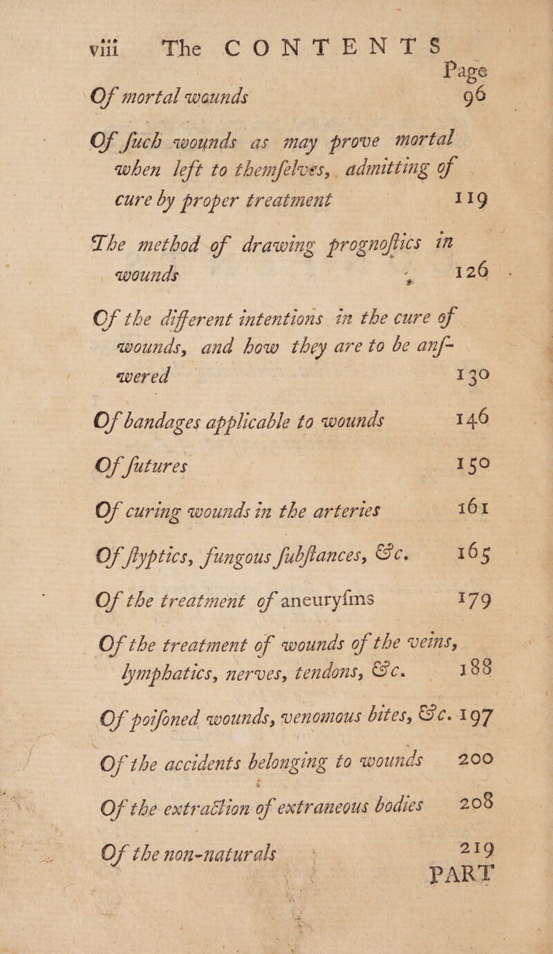 Of mortal wounds Page 96 Of fuch wounds as may prove mortal when left to themfelves, admitting of cure hy proper treatment 119 » ( e The method of drawing prognoftics in wounds Of the different intentions in the cure of wounds, and hGW they are to be anf wered 13° Of bandages applicable to wounds 1 f Offutures Of curing wounds hi the arteries Of flyptics, fungous fubftances, &c. Of the treatment of aneuryfms I5° 161 165 179 Of the treatment of wounds of the veins, lymphatics, nerves, tendons, &c. i38 Of poifoned wounds, venomous bites, &c. 197 * \ Of the accidents belonging to wounds 200 * Of the extraction of extraneous bodies 208 Of the non-naturals 219 PART