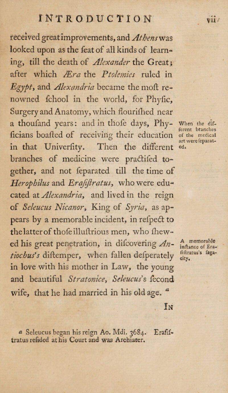 f 40 received great improvements, and At hens was looked upon as the feat of all kinds of learn¬ ing, till the death of Alexander the Great; after which Mr a the Ptolemies ruled in * Egypty and Alexandria became the moft re¬ nowned fchool in the world, for Phylic, Surgery and Anatomy, which flourifhed near a thoufand years: and in thofe days, Phy- when the dlr- . .. . J fererit blanches ticians boafted of receiving their education of the medical ° art were feparat- in that Univerfity. Then tjbe different ed« branches of medicine were pradtifed to¬ gether, and not feparated till the time of Herophilus and Erajijtratus, who were edu-* cated at Alexandria, and lived in the reign of Seleucus Nicanor, King of Syria, as ap¬ pears by a memorable incident, in refpedt to thelatterof thofe illuftrious men, who fhew- ed his great penetration, in difcovering An- tiochus's diftemper, when fallen defperately c/ty?tus s f*sa' in love with his mother in Law, the young and beautiful Stratonice, Seleucus s fecond wife, that he had married in his old age, a . In a Seleucus began his reign Ao. Mdi. 3684. Erafu- tratus refided at his Court and was Archiater,