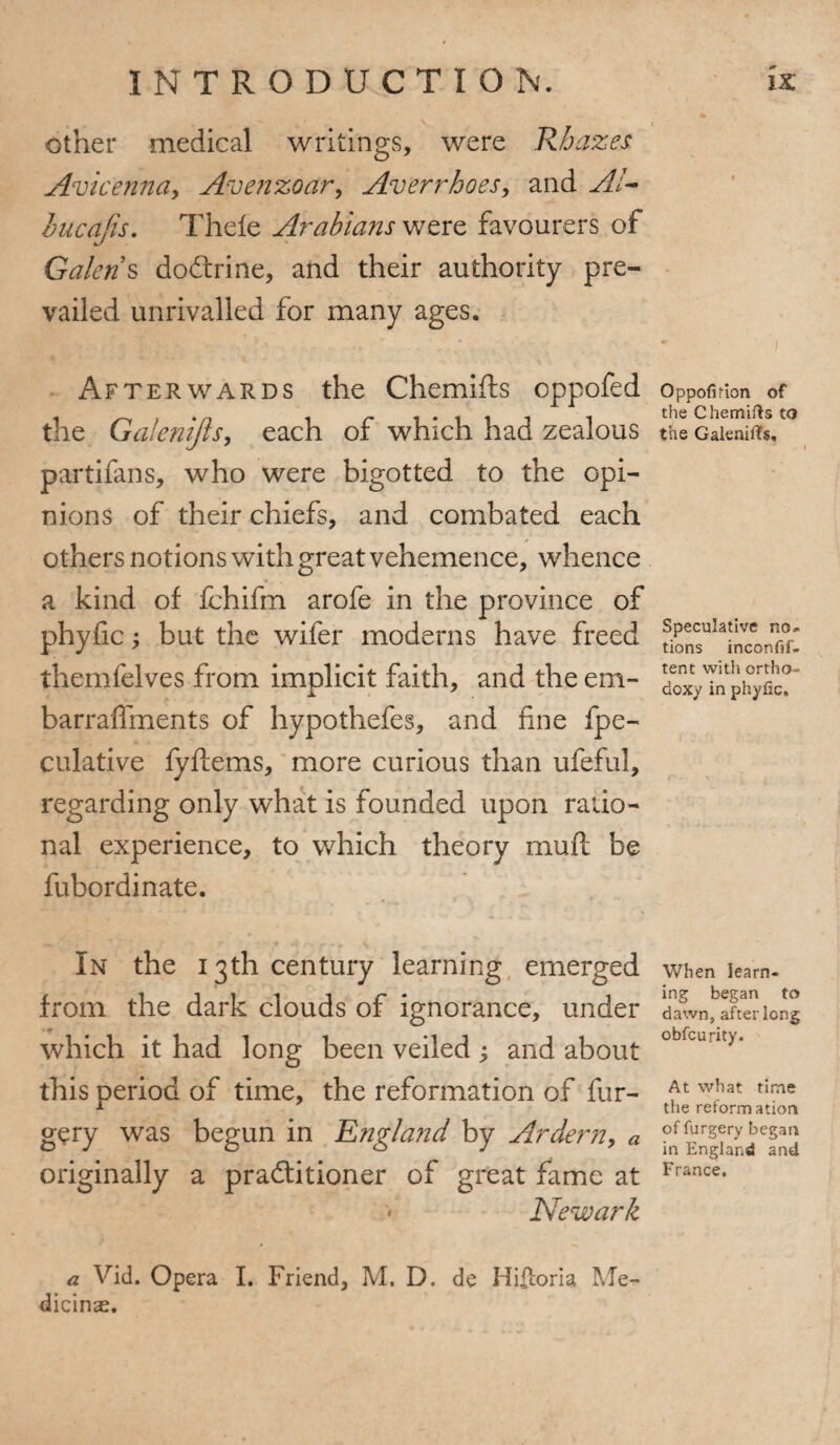 other medical writings, were Rbazes Avicenna, Avenzoar, Averrhoes, and A!- bucajis. Thefe Arabians were favourers of Galen § doCtrine, and their authority pre¬ vailed unrivalled for many ages. Afterwards the Chemifts oppofed the Ga!e?iijls, each of which had zealous partifans, who were bigotted to the opi¬ nions of their chiefs, and combated each others notions with great vehemence, whence a kind of fchifm arofe in the province of phyfic; but the wifer moderns have freed themfelves from implicit faith, and the em- barraffments of hypothefes, and fine fpe- culative fyftems, more curious than ufeful, regarding only what is founded upon ratio¬ nal experience, to which theory mull be fubordinate. In the 13th century learning emerged from the dark clouds of ignorance, under which it had long been veiled ; and about this period of time, the reformation of for¬ gery was begun in England by Ardern, a originally a practitioner of great fame at Newark a Vid. Opera I. Friend, M. D. de Hiiloria Me-*- dicinae. Oppofifion of the Chemifts to the Galenifts, Speculative no¬ tions inconfif- tent with ortho¬ doxy in phyfic. When learn¬ ing began to dawn, after long obfcurity. At what time the reformation of furgery began in England and France,