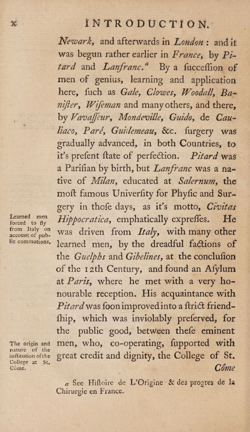 Learned men forced to fly from Italy on account of pub¬ lic commotions. The origin and nature of the inftitution of the College at St. Come. Newark* and afterwards in London : audit was begun rather earlier in France, by Pi- tar d and Lanfranc.a By a fucceffion of men of genius, learning and application here, fuch as Gale, Clowes, Woodall, Ba- nijler, Wifeman and many others, and there, by VavaJJeur, Mondeville, Guido, de Cau- liaco, Pare, Guillemeau, &c. furgery was gradually advanced, in both Countries, to it's prefent ftate of perfection, Pitard was a Parifian by birth, but Lanfranc was a na¬ tive of Milan, educated at Salernum, the moil famous Univerlity for Phylic and Sur¬ gery in thofe days, as it's motto, Civitas Hippocratic a, emphatically exprelfes. He was driven from Italy, with many other learned men, by the dreadful fadtions of the Guelphs and Gibelines, at the conclusion of the 12th Century, and found an Afylum at Paris, where he met with a very ho¬ nourable reception. His acquaintance with Pitard was foon improved into a ftridt friend- fihip, which was inviolably preferved, for the public good, between thefe eminent men, who, co-operating, fupported with great credit and dignity, the College of St. Come a See Hifloire de L’Origine ■& des progres de la Chirurgie en France.