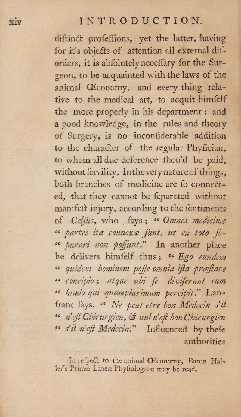 diftlnft profeffions, yet the latter, having for it s objedls of attention all external dis¬ orders, it is abfolutely neceffary for the Sur¬ geon, to be acquainted with the laws of the animal (Economy, and every thing rela¬ tive to the medical art, to acquit himfelf the more properly in his department : and a good knowledge, in the rules and theory of Surgery, is no inconfiderable addition to the character of the regular Phyiician, to whom all due deference flhou’d be paid, without fervility. In the very nature of things, both branches of medicine are fo connect¬ ed, that they cannot be feparated without manifeft injury, according to the fentiments of Celfus, who fays 5 “ Ornnes medicine? 6 6 partes it a comiexce funt, ut ex toto fe™ “ parari non pojfuntIn another place he delivers himfelf thus; €c Ego eundem qnideni hominem pojje omnia ijia preejiare concipio 5 atque ubi fe diviferunt eum u laudio qui quamplurimum percipit ” Lam* franc fays. “ Ne pent etre bon Medecin sil n eft Ghirurgien, & nulnefi bon Chirurgien u sd n eft Medecin ” Influenced by thefe authorities In refpedt to the animal (Economy, Baron HaU leds Prims Linear Phyfiologicae may be read.