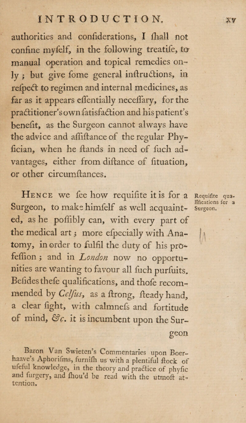 authorities and confiderations, I fhall not confine myfelf, in the following treatife, ta manual operation and topical remedies on¬ ly ; but give fome general inhruCtions, in refpeffc to regimen and internal medicines, as far as it appears e den daily necehary, for the practitioner’s own fatisfadtion and his patient’s benefit, as the Surgeon cannot always have the advice and affiftance of the regular Phy- fician, when he hands in need of fuch ad¬ vantages, either from diftance of fituation, or other circumhances. Hence we fee how requifite it is for a Requifite qua- 0 , , . r , r . . locations for a burgeon, to make himlelr as well acquaint- Surgeon, ed, as he pofiibly can, with every part of the medical art j more efpecially with Ana- 1 tomy, in order to fulfil the duty of his pro*- feffion y and in London now no opportu¬ nities are Wanting to favour all fuch purfuits. Befidesthefe qualifications, andthofe recom¬ mended by CelfuSy as a hrong, heady hand, a clear fight, with calmnefs and fortitude of mind, &c. it is incumbent upon the Sur¬ geon Baron Van Swieten’s Commentaries upon Boer- haave’s Aphorifms, furnifh us with a plentiful flock of ufeful knowledge, in the theory and pradice of phyfic and furgery, and fhou’d be read with the utmofl at¬ tention.