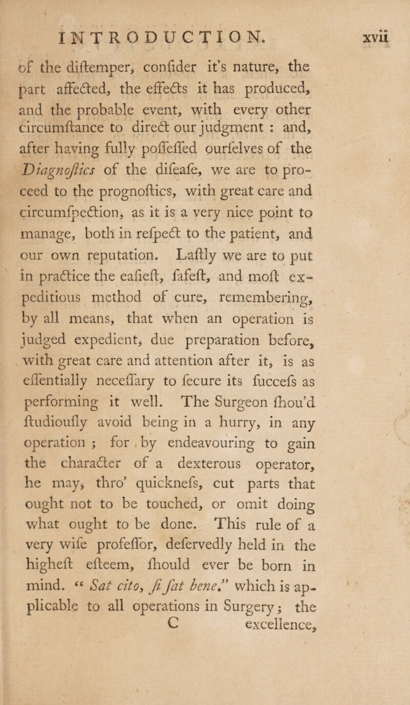 of the diftemper, confider it’s nature, the part affedted, the effedts it has produced, and the probable event, with every other circiimftance to diredt our judgment : and, after having fully poffeffed ourfelves of the Diagnojiics of the difeafe, we are to pro¬ ceed to the prognoflics, with great care and circumfpedtion, as it is a very nice point to manage, both in refpedt to the patient, and our own reputation. Laftly we are to put in pradtice the eafleft, fafeft, and mod: ex¬ peditious method of cure, remembering, by all means, that when an operation is judged expedient, due preparation before, with great care and attention after it, is as effentially neceffary to fecure its fuccefs as performing it well. The Surgeon fhou’d fludioufiy avoid being in a hurry, in any operation ; for , by endeavouring to gain the charadter of a dexterous operator, he may, thro’ quicknefs, cut parts that ought not to be touched, or omit doing what ought to be done. This rule of a very wife profeffor, defervedly held in the higheft efteem, fhould ever be born in mind. “ Sat cito, Ji fat bene ” which is ap¬ plicable to all operations in Surgery; the C excellence. • A I