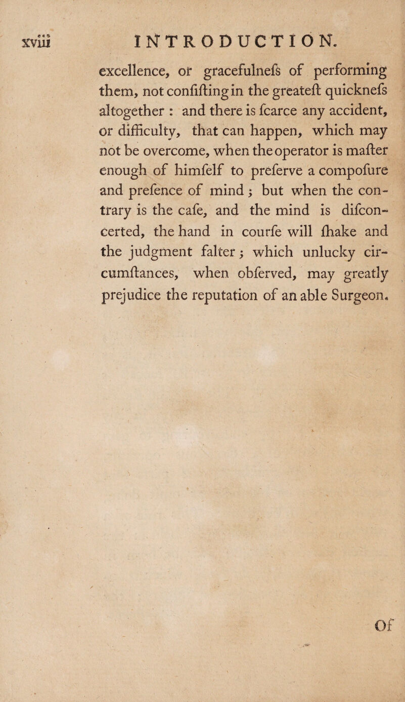 excellence, or gracefulnefs of performing them, not confifting in the greateft quicknefs altogether : and there is fcarce any accident, or difficulty, that can happen, which may not be overcome, when the operator is matter enough of himfelf to preferve a compofure and prefence of mind; but when the con¬ trary is the cafe, and the mind is difcon- certed, the hand in courfe will fhake and the judgment falter; which unlucky cir- cumftances, when obferved, may greatly prejudice the reputation of an able Surgeon. /