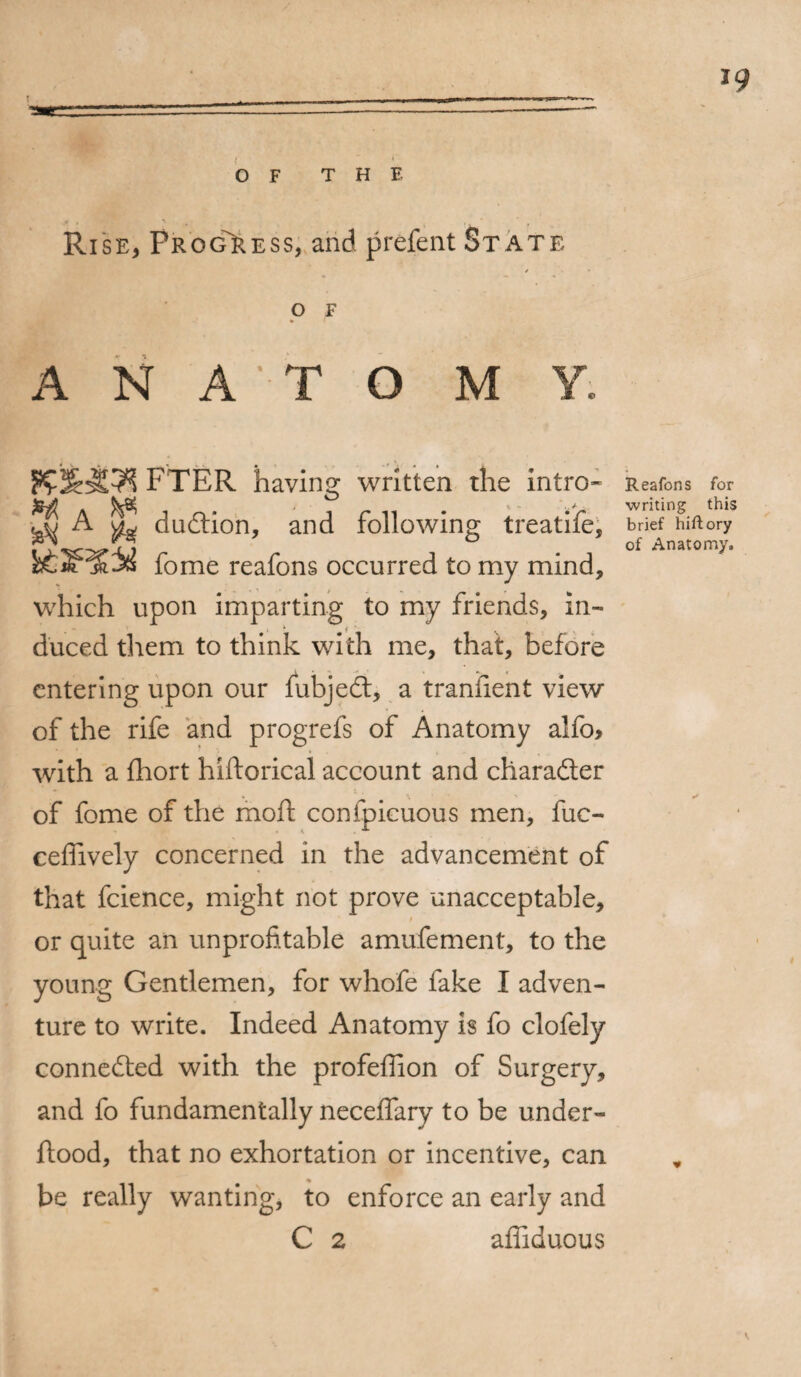 *9 OF THE Rise, Progress, and prefent St ate / O F A N A T O M V. FTER having written the intro* ^ A duftion, and following treatife, fome reafons occurred to my mind, which upon imparting to my friends, in- - * ; , duced them to think with me, that, before entering upon our fubjedt, a tranfient view of the rife and progrefs of Anatomy alfo> with a fhort hiftorical account and character of fome of the moft conipicuous men, fuc- ceffively concerned in the advancement of that fcience, might not prove unacceptable, or quite an unprofitable amufement, to the young Gentlemen, for whofe fake I adven¬ ture to write. Indeed Anatomy is fo clofely connected with the profeffion of Surgery, and fo fundamentally neceffary to be under- ftood, that no exhortation or incentive, can be really wanting, to enforce an early and C 2 affiduous Reafons for writing this brief hiftory of Anatomy.