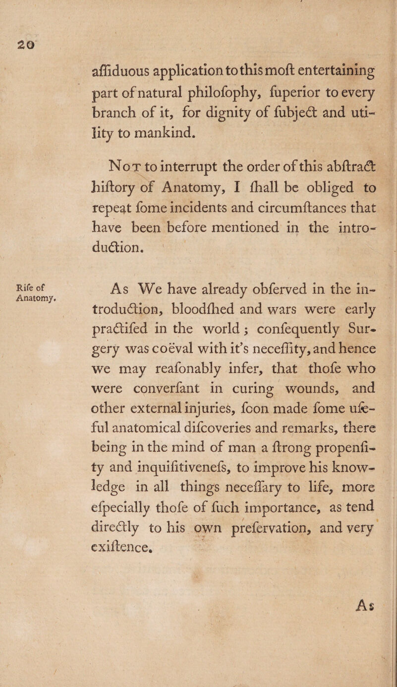 Rife of Anatomy. affiduous application to this moft entertaining part of natural philofophy, fuperior to every branch of it, for dignity of fubjeCt and uti- lity to mankind. Not to interrupt the order of this abftraCt hiftory of Anatomy, I fhall be obliged to repeat fome incidents and circumftances that have been before mentioned in the intro¬ duction. As We have already obferved in the in¬ troduction, bloodfhed and wars were early praCtifed in the world; confequently Sur« gery was coeval with it’s neceffity, and hence we may reafonably infer, that thofe who were converfant in curing wounds, and other external injuries, fcon made fome ufe- ful anatomical difcoveries and remarks, there being in the mind of man a ftrong propenli- ty and inquilitivenefs, to improve his know¬ ledge in all things neceffary to life, more efpecially thofe of fuch importance, as tend direCtly to his own prefervation, and very exiftence. As