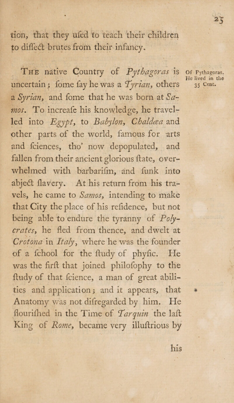 tion* that they ufed to teach their children to diffedt brutes from their infancy. t w_ * J ** The native Country of Pythagoras is uncertain; fome fay he was a Tyrian, others a Syrian, and fome that he was born at Sa¬ mos. To increafe his knowledge* he travel¬ led into Egypt, to Babylon, Chaldcza and other parts of the world* famous for arts and fciences, tho’ now depopulated, and fallen from their ancient glorious ftate* over¬ whelmed with barbarifm, and funk into abjedl flavery. At his return from his tra¬ vels* he came to Samos, intending to make that City the place of his relidence, but not being able to endure the tyranny of Poly- crates, he fled from thence, and dwelt at Croton a in Italy* where he was the founder of a fchool for the ftudy of phyfic. He was the firft that joined philofophy to the ftudy of that fcience, a man of great abili¬ ties and application; and it appears* that Anatomy v/as not difregarded by him. He flourifhed in the Time of Tar quin the laft King of Rome, became very illuftrious by Of Pythagoras. He lived in the 35 Cent. * his