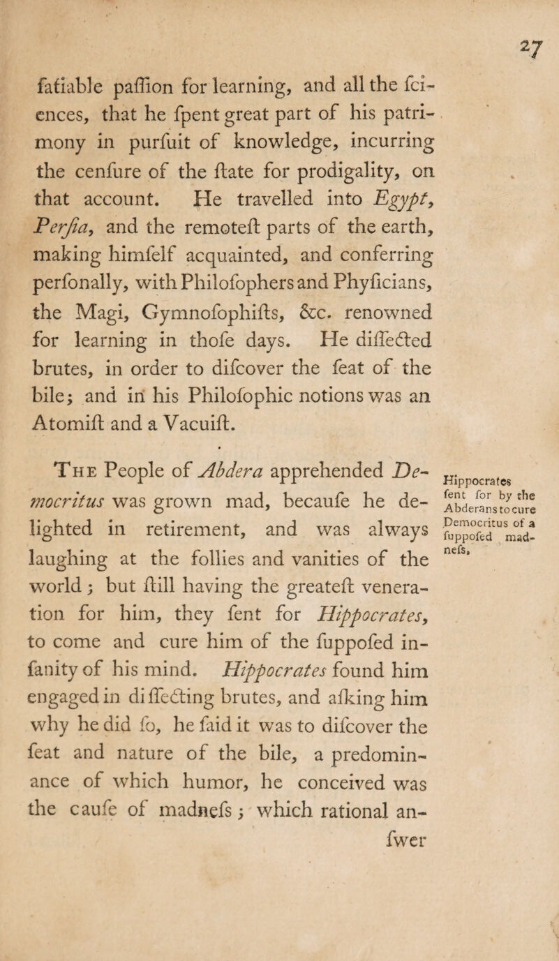 fafiable paffion for learning, and all the fci- ences, that he fpent great part of his patri¬ mony in purfuit of knowledge, incurring the cenfure of the ftate for prodigality, on that account. He travelled into Egypt, Perjia, and the remoteft parts of the earth, making himfelf acquainted, and conferring perfonally, with Philofophers and Phyficians, the Magi, Gymnofophifts, &c. renowned for learning in thofe days. He difledted brutes, in order to difcover the feat of the bile; and in his Philofophic notions was an Atomift and a Vacuift. The People of Abdera apprehended De¬ mocritus was grown mad, becaufe he de¬ lighted in retirement, and was always laughing at the follies and vanities of the world; but ftill having the greateft venera¬ tion for him, they fent for Hippocrates, to come and cure him of the fuppofed in- fanity of his mind. Hippocrates found him engaged in differing brutes, and afking him why he did fo, he faid it was to difcover the feat and nature of the bile, a predomin¬ ance of which humor, he conceived was the caufe of madnefs; which rational an- fwer Hippocrates fent for by the Abderanstocure Democritus of a fuppofed mad¬ nefs.