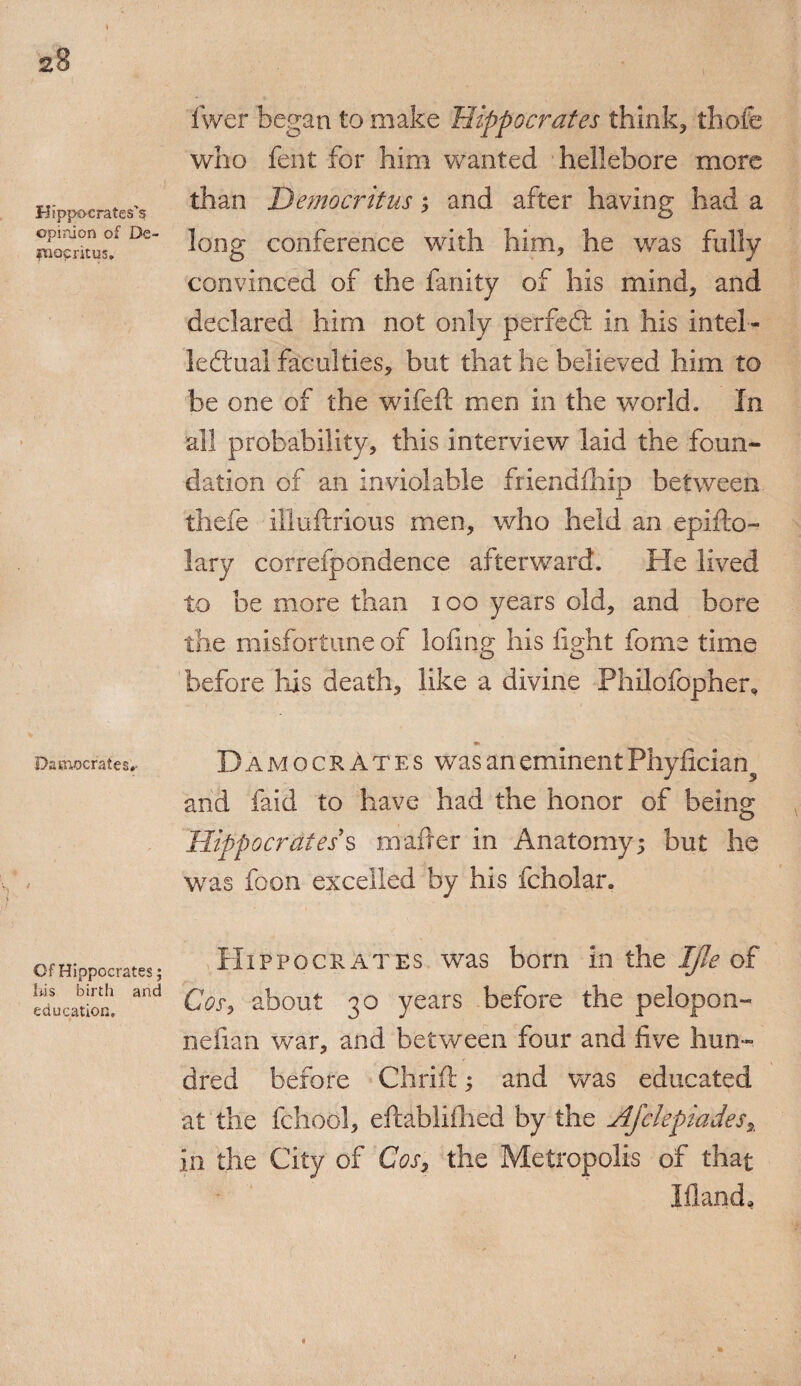 Hippocrates’s ©pinion of De- iTiocntus. Damocrafes* Of Hippocrates; liis birth and education. fwer began to make Hippocrates think* thofe who fent for him wanted hellebore more than Democritus; and after having had a long conference with him, he was fully convinced of the fanity of his mind, and declared him not only perfed in his intel¬ lectual faculties, but that he believed him to be one of the wifeft men in the world. In all probability, this interview laid the foun¬ dation of an inviolable friendfhip between thefe illuftrious men, who held an epifto- lary correfpondence afterward. He lived to be more than 100 years old, and bore the misfortune of lofing his fight forne time before his death, like a divine Philofopher, *» DamocrAtes was an eminent Phyfician^ and faid to have had the honor of being Hippocrates s mafter in Anatomy; but he was foon excelled by his fcholar. Hippocrates was bom in the Ijle of Cos, about 30 years before the pelopon- nefian war, and between four and five hun¬ dred before Chrift; and was educated at the fchool, eftdblifhed by the Ajclepiades% in the City of Cos, the Metropolis of that Hand,