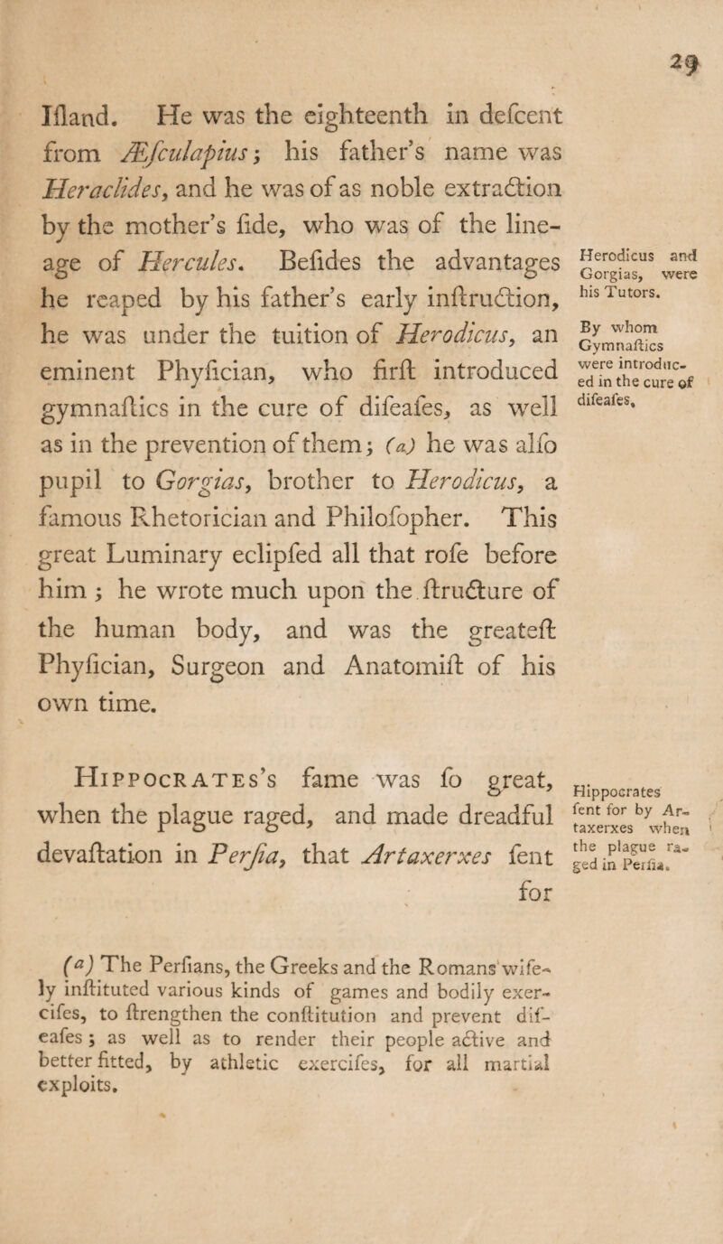 Ifland. He was the eighteenth in defcent from JEfculapius; his father’s name was Heraclides, and he was of as noble extraction by the mother’s fide, who was of the line¬ age of Hercules. Belides the advantages he reaped by his father’s early inftruftion, he was under the tuition of Herodicus, an eminent Phyfician, who firft introduced gymnaflics in the cure of difeafes, as well as in the prevention of them; (a) he was alfo pupil to Gorgias, brother to Herodicus, a famous Rhetorician and Philofopher. This great Luminary eclipfed all that rofe before him ; he wrote much upon the ftrudture of the human body, and was the greatefl Phyfician, Surgeon and Anatomift of his own time. Hippocrates’s fame was fo great, when the plague raged, and made dreadful devaluation in Perjia, that Artaxerxes fent for (a) The Perfians, the Greeks and the Romans wife-* ]y inftituted various kinds of games and bodily exer- cifes, to {Lengthen the conftitution and prevent dif- eafes ; as well as to render their people adtive and better fitted, by athletic exercifes, for all martial exploits. Herodicus and Gorgias, were his Tutors. By whom Gymnaftics were introduc¬ ed in the cure of difeafes. Hippocrates fent for by Ar¬ taxerxes when the plague ra¬ ged in Periia.