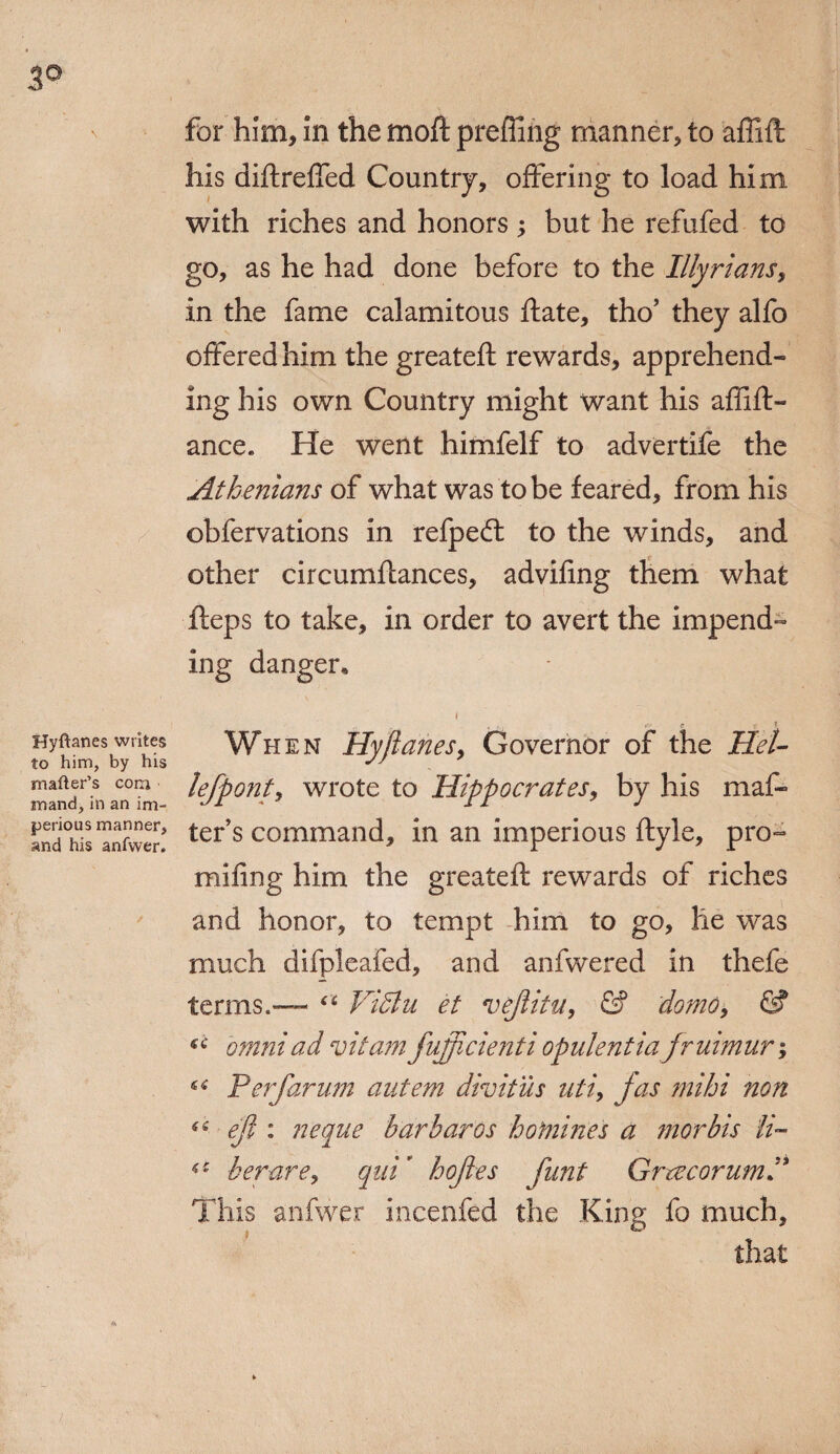 3° Hyftanes writes to him, by his matter’s com mand, in an im¬ perious manner, and his anfwer. for him, in the moft prefling manner, to affift his diftreffed Country, offering to load him with riches and honors ; but he refufed to go, as he had done before to the Illyrians, in the fame calamitous ftate, tho’ they alfo offered him the greateft rewards, apprehend¬ ing his own Country might want his aflift- ance* He went himfelf to advertife the Athenians of what was to be feared, from his obfervations in refpeft to the winds, and other cireumftances, adviffng them what fteps to take, in order to avert the impend¬ ing danger. , : »-• e. »• * When Hyjlanes, Governor of the HeU lejpont, wrote to Hippocrates, by his mat¬ ter’s command, in an imperious ftyle, pro- mifing him the greateft rewards of riches and honor, to tempt him to go, he was much difpleafed, and anfwered in thefe terms.— “ ViSlu et vejlitu, & do?no9 & omniad vitamfujficienti opulentiafruimur; ^ P erf arum autem divitus uti, jas mi hi non “■ ejl: neque barb arcs homines a morbis li~ her are, qui’ hoftes funt GrrecorumP This anfwer incenfed the King fo much, that