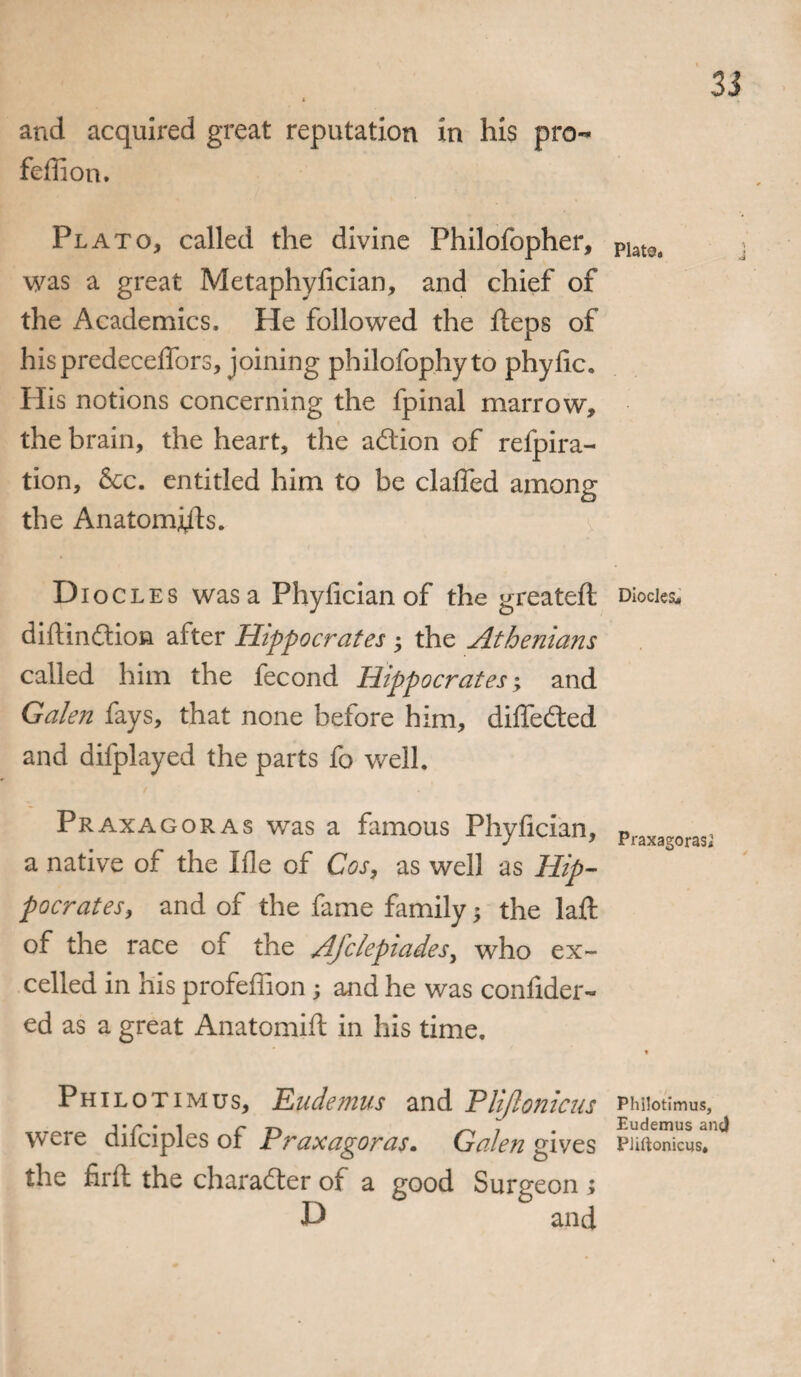 and acquired great reputation in his pro- feffion. Plato, called the divine Philofopher, was a great Metaphyfician, and chief of the Academics, He followed the fleps of his predeceffors, joining philofophyto phyfic. His notions concerning the fpinal marrow, the brain, the heart, the action of refpira- tion, &c. entitled him to be claffed among the Anatomj/ls. D iocles was a Phyfician of the greatefl diflindtion after Hippocrates the Athenians called him the fecond Hippocrates; and Galen fays, that none before him, diffedted and difplayed the parts fo well. Praxagoras was a famous Phyfician, a native of the Ifle of Cos, as well as Hip¬ pocrates, and of the fame family; the laft of the race of the Afclepiades, who ex¬ celled in his profeffion ; and he was confider- ed as a great Anatomift in his time. Philotimus, Eudemus and Pliftonicus were difciples of Praxagoras. Galen gives the firft the character of a good Surgeon ; D and 33 Plata, Diodes,, Praxagoras; Philotimus, Eudemus and Pliftonicus,