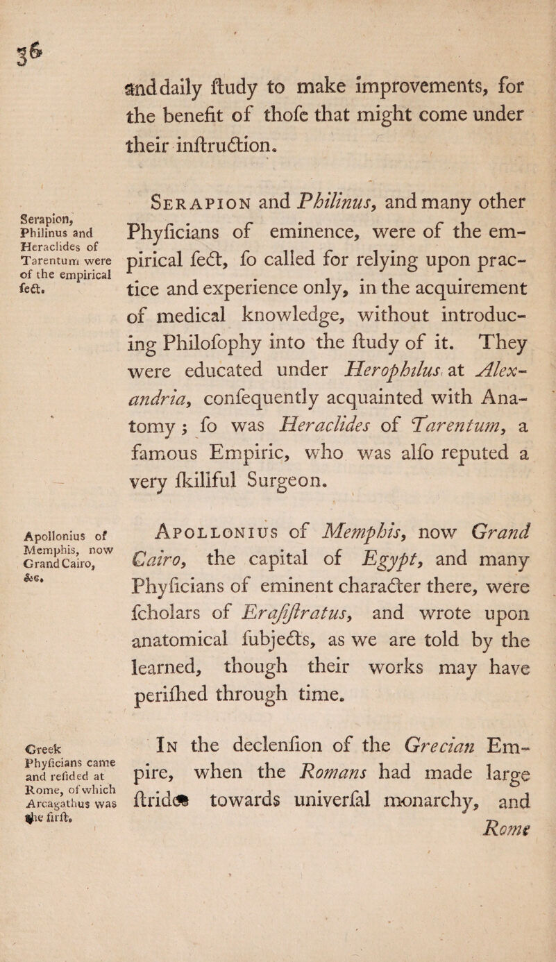 Serapion, Pbilinus and Heraclides o£ Tarentum were of the empirical fed:. Apollonius of Memphis, now Grand Cairo, &6» Greek Phyficians came and refid ed at Rome, of which Arcagathus was ||ie firft. md daily ftudy to make improvements, for the benefit of thofe that might come under their inftrudtion. Serapion and Philinus, and many other Phyficians of eminence, were of the em¬ pirical fedt, fo called for relying upon prac¬ tice and experience only, in the acquirement of medical knowledge, without introduc¬ ing Philofophy into the ftudy of it. They were educated under Herophilus, at Alex¬ andria, confequently acquainted with Ana¬ tomy > fo was Heraclides of Par en turn, a famous Empiric, who was alfo reputed a very fkiliful Surgeon. Apollonius of Memphis, now Grand Cairo, the capital of Egypt, and many Phyficians of eminent charadfcer there, were fcholars of Erajijlratus, and wrote upon anatomical fubjedts, as we are told by the learned, though their works may have periftied through time. In the declenfion of the Grecian Em¬ pire, when the Romans had made large ftrid^ towards univerlal monarchy, and Rome