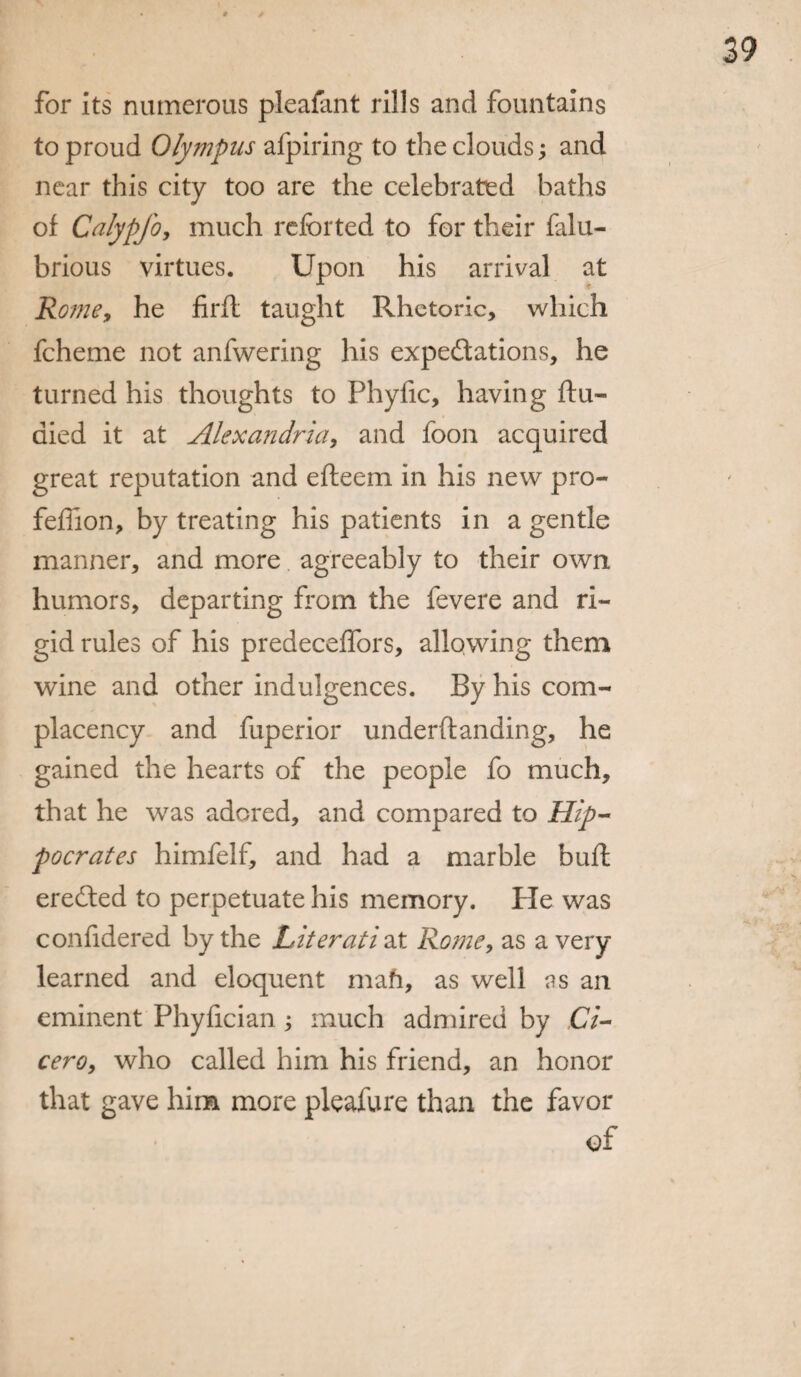 for its numerous pleafant rills and fountains to proud Olympus afpiring to the clouds; and near this city too are the celebrated baths of Calypfo, much refer ted to for their falu- brious virtues. Upon his arrival at Rome, he firfl taught Rhetoric, which fcheme not anfwering his expectations, he turned his thoughts to Phyfic, having ftu- aied it at Alexandria, and foon acquired great reputation and efteem in his new pro- feffion, by treating his patients in a gentle manner, and more agreeably to their own humors, departing from the fevere and ri¬ gid rules of his predeceffors, allowing them wine and other indulgences. By his com¬ placency and fuperior underftanding, he gained the hearts of the people fo much, that he was adored, and compared to Hip¬ pocrates himfelf, and had a marble bud; ereCted to perpetuate his memory. He was conlidered by the Literati at Rome, as a very learned and eloquent mah, as well ns an eminent Phyfician; much admired by Ci¬ cero, who called him his friend, an honor that gave him more pleafure than the favor of