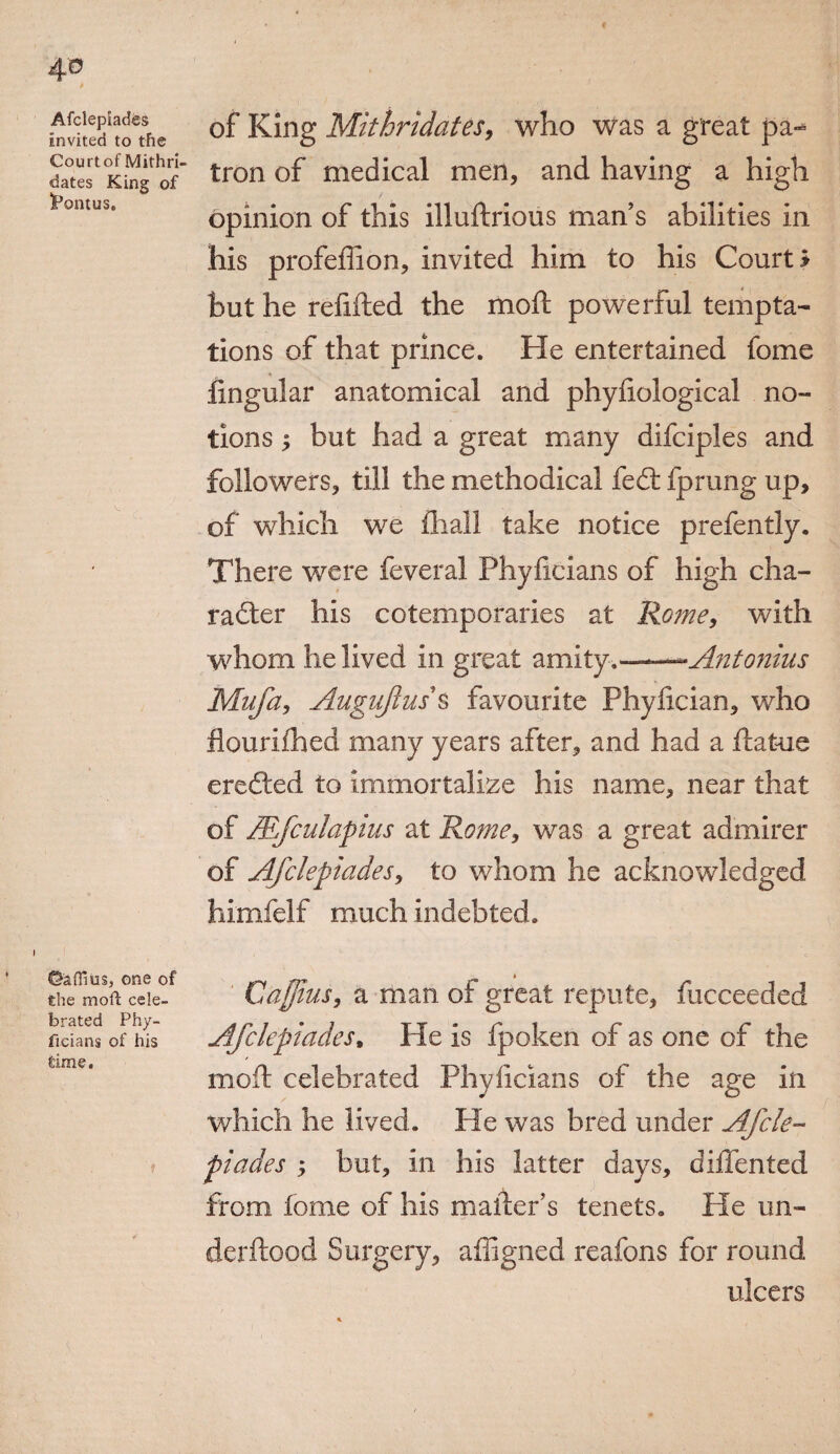 4© Afclepiades invited to the Courtof Mithri- dates King of JPontus. ©aflius, one of the moil cele¬ brated Phy- ficians of his time. of King Mithridates, who was a great pa¬ tron of medical men, and having a high opinion of this illuftrious man’s abilities in his profeffion, invited him to his Courts but he refitted the moft powerful tempta¬ tions of that prince. He entertained fome lingular anatomical and phyttological no¬ tions y but had a great many difciples and followers, till the methodical fed: fprung up, of which we iliall take notice prefently. There were feveral Phyficians of high cha- rader his cotemporaries at Rome, with whom he lived in great amity.--Antonius Mufa, Augujluss favourite Phyfician, who flourifhed many years after, and had a ttatue ereded to immortalize his name, near that of Mfculapius at Rome, was a great admirer of Afclepiades, to whom he acknowledged himfelf much indebted. Ca$ius, a man of great repute, fucceeded Afclepiades% He is fpoken of as one of the mott celebrated Phyficians of the age in which he lived. He was bred under Afcle¬ piades but, in his latter days, diflented from fome of his matter’s tenets. He un- derftood Surgery, affigned reafons for round ulcers