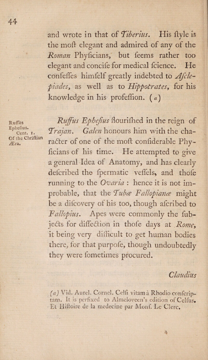 and wrote in that of 'Tiberius. His ftyle is the moft elegant and admired of any of the Roman Phyficians, but feems rather too elegant and concife for medical fcience. He confeffes himfelf greatly indebted to Afcle- piades, as well as to Hippocrates, for his knowledge in his profeffion. («) Ruffus Ephefius. Cent. i. Of the Chriftian /Era, Ruffus Ephejius flouriflied in the reign of Trajan. Galen honours him with the cha¬ racter of one of the moft confiderable Phy » liclans of his time* He attempted to give a general Idea of Anatomy, and has clearly defcribed the fpermatic veffels* and thofe running to the Ovaria : hence it is not im¬ probable, that the Tub re Fallopiance might be a difcovery of his too, though afcribed to Fallopius. Apes were commonly the fub- jeCts for diffeCtion in thofe days at Rome, it being very difficult to get human bodies there, for that purpofe, though undoubtedly they were fometimes procured. Claudius (a) Vid. AureL Cornel. Celfi vitama Rhodio confcrip- tam. It is perfixed to Almeloveen’s edition of Celfus. Et Hiftoire de la medecine par Monf. Le Clerc,