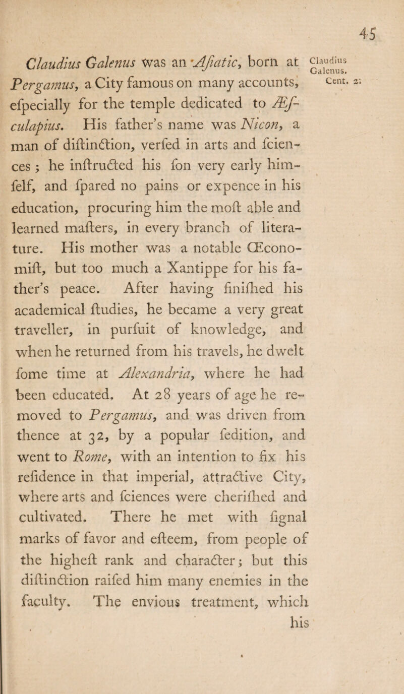 Claudius Galenus was an •Afiatic, born at Pergamus, a City famous on many accounts, efpecially for the temple dedicated to /Ef~ culapius. His father’s name was Nicon, a man of diftindtion, verfed in arts and fcien- ces; he inftrudled his fon very early him- felf, and fpared no pains or expence in his education, procuring him the moft able and learned matters, in every branch of litera¬ ture. His mother was a notable CEcono- mift, but too much a Xantippe for his fa¬ ther’s peace. After having finifhed his academical ftudies, he became a very great traveller, in purfuit of knowledge, and when he returned from his travels, he dwelt fome time at Alexandria, where he had been educated. At 28 years of age he re¬ moved to Pergamus, and was driven from thence at 32, by a popular fedition, and went to Rome, with an intention to fix his refidence in that imperial, attractive City, where arts and fciences were cherifhed and cultivated. There he met with fignal marks of favor and efteem, from people of the higheft rank and character; but this diftindtion raifed him many enemies in the faculty. The envious treatment, which his Claudius Galenus. Cent. 2; ft