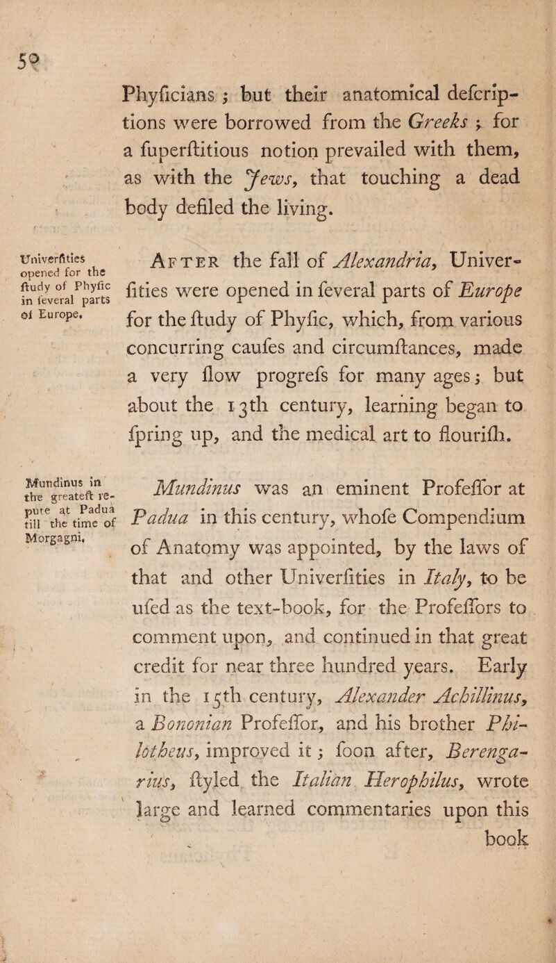 Univerfities opened for the ftudy of Phyfic in feveral parts oi Europe, Muttdinus in the greateft re¬ pute at Padua till the time of Morgagni, Phyficians ; but their anatomical defcrip- tions were borrowed from the Greeks y for a fuperftitious notion prevailed with them, as with the y ewsy that touching a dead body defiled the living. After the fall of Alexandria, Univer¬ fities were opened in feveral parts of Europe for the ftudy of Phyfic, which, from various concurring caufes and circumftances, made a very flow progrefs for many ages; but about the 13th century, learning began to fpring up, and the medical art to flourifh. Mundinus was an eminent Profeffor at Padua in this century, whofe Compendium of Anatomy was appointed, by the laws of that and other Univerfities in Italy, to be ufed as the text-book, for the Profeffors to comment upon, and continued in that great credit for near three hundred years. Early in the 15th century, Alexander Achillinus, a Bononian Profeffor, and his brother Phi- lotheus, improved it; foon after, Berenga- rinsy ftyled the Italian Herophilus, wrote large and learned commentaries upon this book