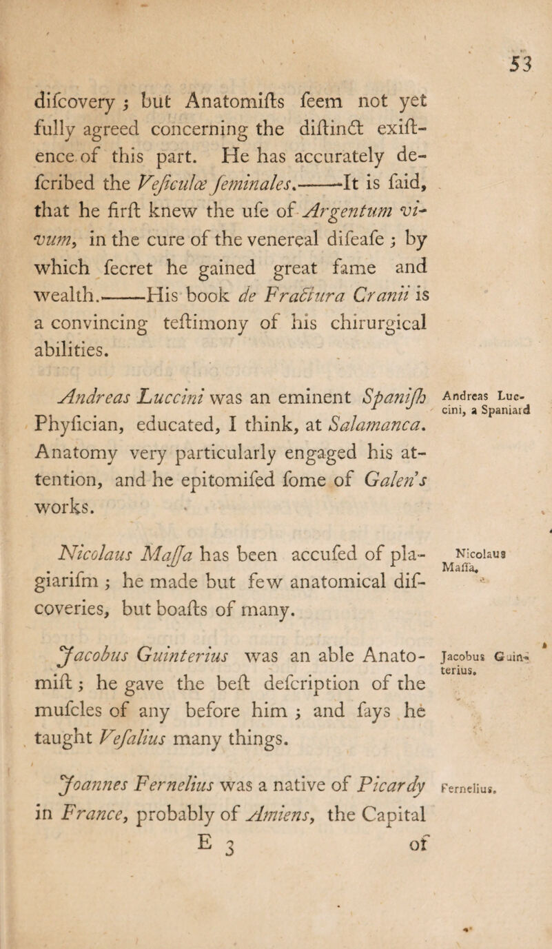 I 53 difcovery •, but Anatomids feem not yet fully agreed concerning the didind exift- ence of this part. He has accurately de- fcribed the Vejiculce feminales*--It is faid, that he firft knew the ufe of Argentum vi~ vum, in the cure of the venereal difeafe ; by which fecret he gained great fame and wealth.-His book de FraSiura Cranii is a convincing teftimony of his chirurgical abilities. Andreas Luccini was an eminent SpanifJj Andreas luc- 1 J cini, a Spaniaid Phyfician, educated, I think, at Salamanca. Anatomy very particularly engaged his at¬ tention, and he epitomifed fome of Galen s works. Nicolaus Mafia has been accufed of pla- Nicolaus . ^ r Maffa, gianfm ; he made but few anatomical dis¬ coveries, but boafts of many. Jacobus Guinterius was an able Anato- jacobus g^ terius. mill; he gave the bed defcription of the mufcles of any before him ; and fays he taught Vefalius many things. / Joannes Fernelius was a native of Picardy Femeiiu*. in France, probably of Amiens, the Capital E 3 of