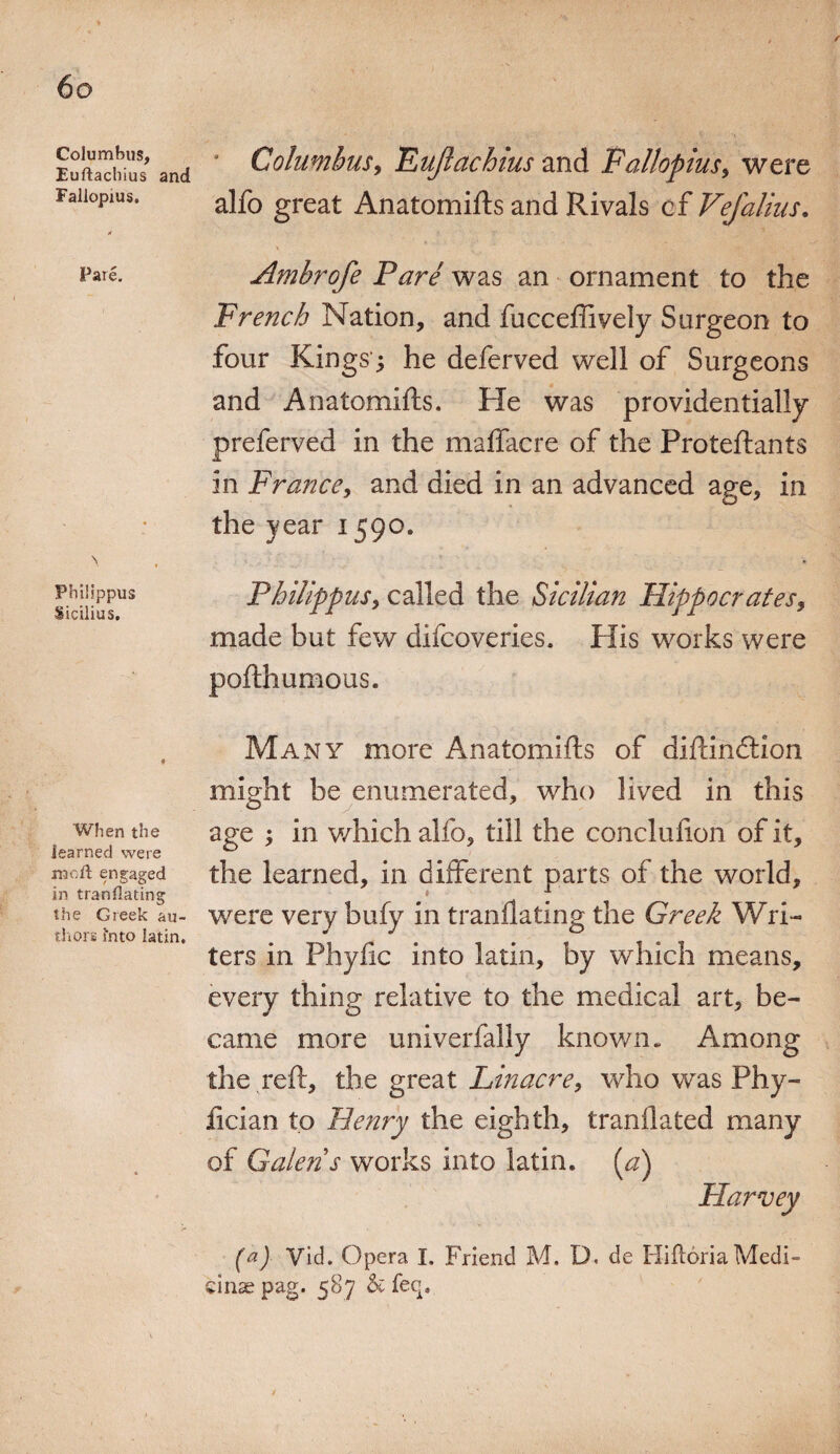 Columbus, Euftacbius and Fallopius. Pare. Phillppus Sicilius, When the learned were moll engaged in translating the Greek au¬ thors Into latin. Columbus, TLuJlachius and Fallopius, were alfo great Anatomifts and Rivals of Vefalius. \ Ambrofe Fare was an ornament to the French Nation, and fucceffively Surgeon to four Kings; he deferved well of Surgeons and Anatomifts. He was providentially preferved in the maffacre of the Proteftants in France, and died in an advanced age, in the year 1590. Phillppus, called the Sicilian Hippocrates, made but few difcoveries. His works were pofthumous. Many more Anatomifts of diftindtion might be enumerated, who lived in this age ; in which alfo, till the conclufton of it, the learned, in different parts of the world, were very bufy in tranflating the Greek Wri¬ ters in Phyftc into latin, by which means, every thing relative to the medical art, be¬ came more universally known. Among the reft, the great Linacre, who was Phy- fician to Henry the eighth, tranflated many of Galen s works into latin. (a) Harvey (a) Vid. Opera I, Friend M. D< de Hiftoria Medi¬ ci nse pag. 587 & feq»