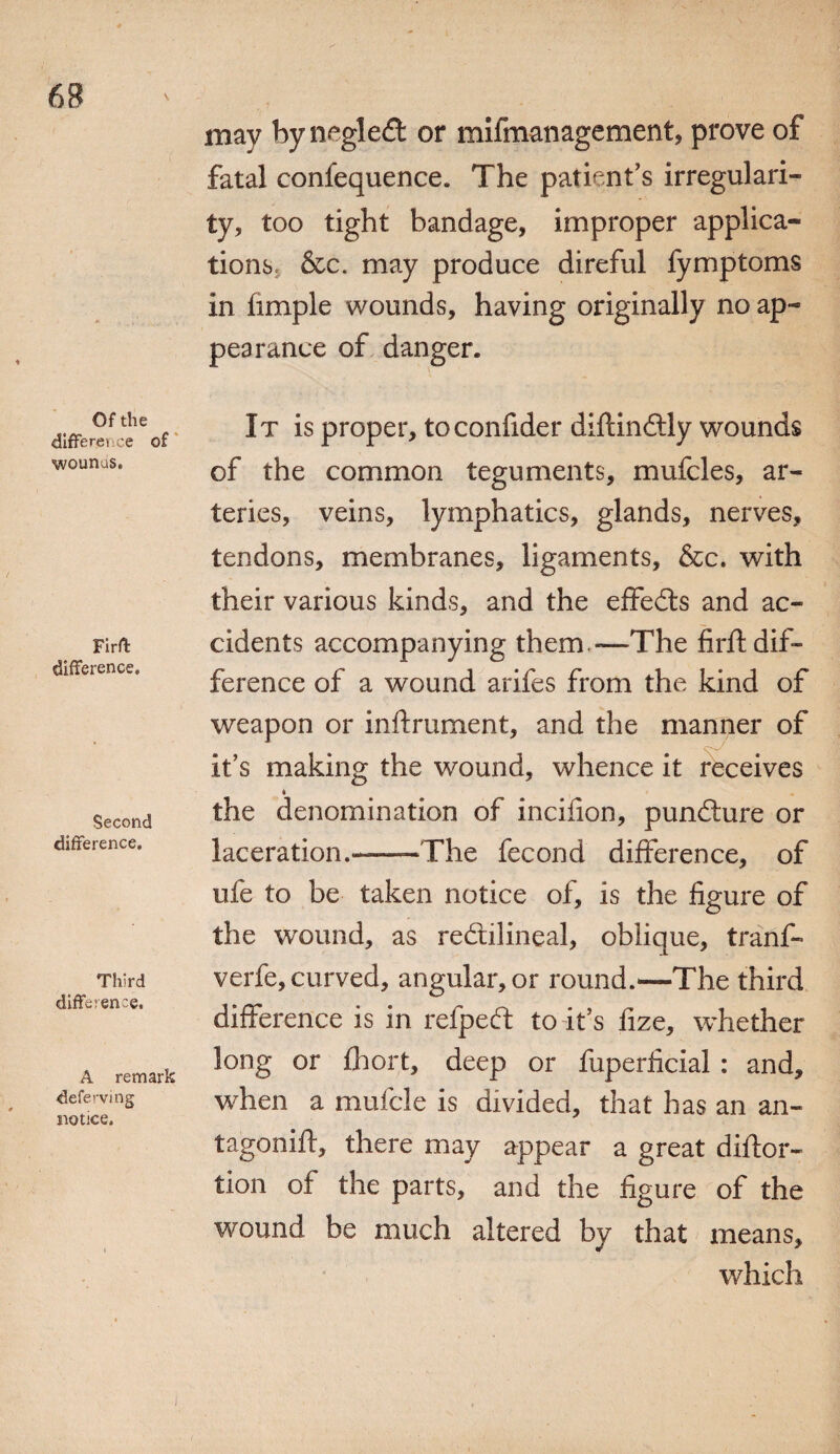 Of the differei e of wounus. Firffc difference. Second difference. Third difference. A remark defei-ving notice. may by negledt or mifmanagement, prove of fatal confequence. The patient’s irregulari¬ ty, too tight bandage, improper applica¬ tions, &c. may produce direful fymptoms in fimple wounds, having originally no ap¬ pearance of danger. It is proper, toconfider diflindtly wounds of the common teguments, mufcles, ar¬ teries, veins, lymphatics, glands, nerves, tendons, membranes, ligaments, &c. with their various kinds, and the eifedts and ac¬ cidents accompanying them -—The firft dif¬ ference of a wound arifes from the kind of weapon or inftrument, and the manner of it’s making the wound, whence it receives the denomination of incifion, pundture or laceration.-—The fecond difference, of ufe to be taken notice of, is the figure of the wound, as redtilineal, oblique, tranf- verfe, curved, angular, or round.—The third difference is in refpedt to it’s fize, whether long or fhort, deep or fuperficial : and, when a mufcle is divided, that has an an- tagonift, there may appear a great diftor- tion of the parts, and the figure of the wound be much altered by that means, which i