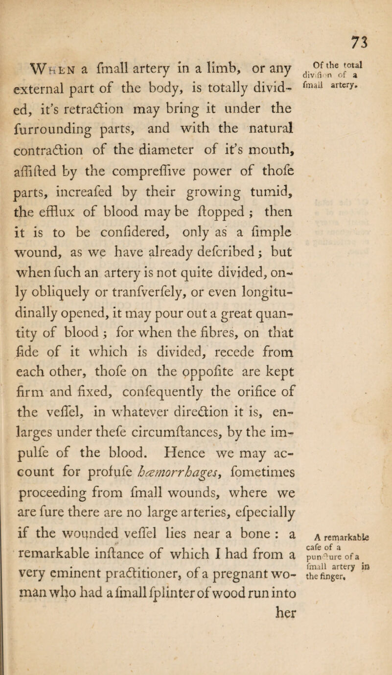 W^en a fmall artery in a limb, or any external part of the body, is totally divid¬ ed, it’s retraction may bring it under the furrounding parts, and with the natural contraction of the diameter of it’s mouth, aflifted by the compreffive power of thofe parts, increafed by their growing tumid, the efflux of blood may be flopped ; then it is to be confidered, only as a fimple wound, as we have already defcribed; but when fuch an artery is not quite divided, on¬ ly obliquely or tranfverfely, or even longitu¬ dinally opened, it may pour out a great quan¬ tity of blood ; for when the fibres, on that fide of it which is divided, recede from each other, thofe on the oppofite are kept firm and fixed, confequently the orifice of the veffel, in whatever direction it is, en¬ larges under thefe circumflances, by the im- pulfe of the blood. Hence we may ac¬ count for profufe haemorrhages, fometimes proceeding from fmall wounds, where we are fure there are no large arteries, efpecially if the wounded vefiel lies near a bone : a /* remarkable inflance of which I had from a very eminent practitioner, of a pregnant wo¬ man who had afmallfplinterofwoodrun into her 73 Of the total div.fi 'n of a fmaii artery. A remarkable cafe of a punaure of a fmall artery an the finger.