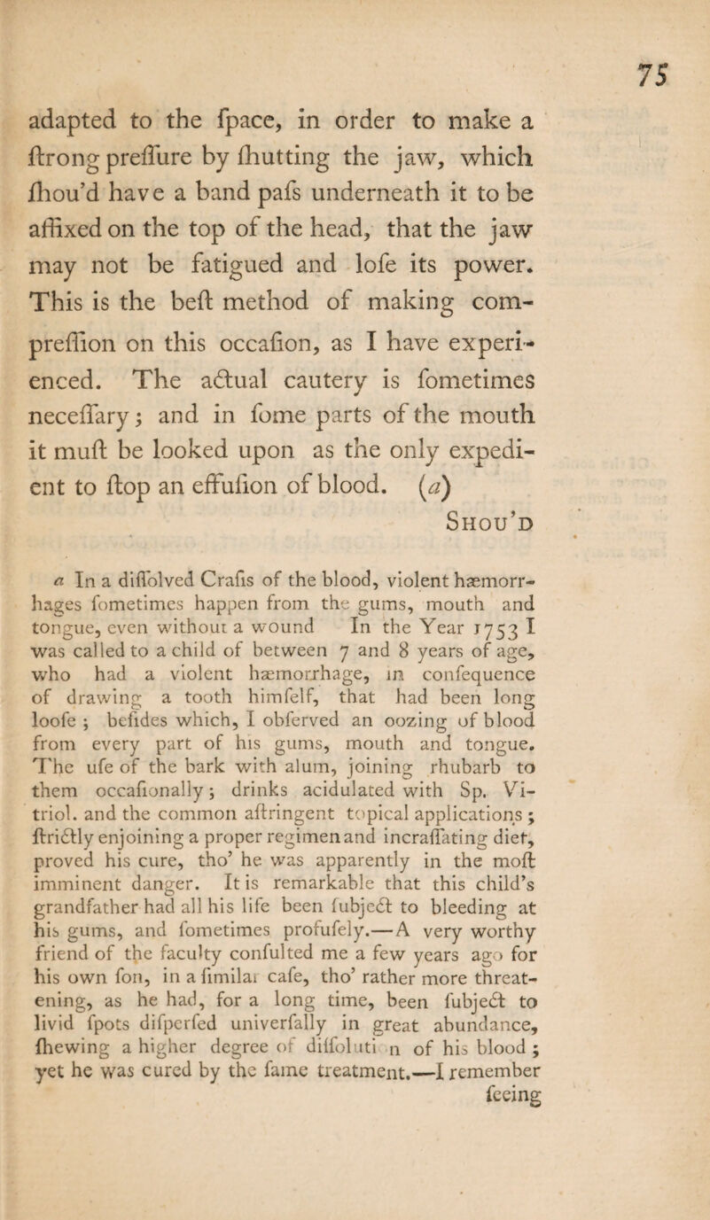 adapted to the fpace, in order to make a ftrong preffure by (hutting the jaw, which fhou’d have a band pafs underneath it to be affixed on the top of the head, that the jaw may not be fatigued and lofe its power. This is the bell: method of making com- preffion on this occalion, as I have experi¬ enced. The aftual cautery is fometimes neceffary; and in fome parts of the mouth it muft be looked upon as the only expedi¬ ent to flop an effulion of blood, (a) Shou’d a In a difl'olved Crafis of the blood, violent haemorr¬ hages fometimes happen from the gums, mouth and tongue, even without a wound In the Year 175-3 I was called to a child of between 7 and 8 years of age, who had a violent haemorrhage, in confequence of drawing a tooth himfelf, that had been long loofe ; befides which, I obferved an oozing of blood from every part of his gums, mouth and tongue. The ufe of the bark with alum, joining rhubarb to them occasionally; drinks acidulated with Sp. Vi¬ triol. and the common aftringent topical applications ; ftridtly enjoining a proper regimen and incraflating diet, proved his cure, tho’ he was apparently in the moft imminent danger. It is remarkable that this child’s grandfather had all his life been fubjedt to bleeding at his gums, and fometimes profufely.—A very worthy friend of the faculty confulted me a few years ago for his own foil, in a fimilai cafe, tho’ rather more threat¬ ening, as he had, for a long time, been fubjedt to livid fpots difperfed univerfally in great abundance, Ihewing a higher degree of dilfoluti q of his blood ; yet he was cured by the fame treatment.—I remember feeing