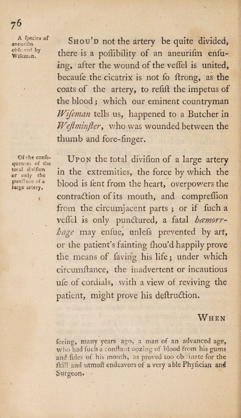 ) ?6 A fpeclea of aneurifm obfci veH by V/ifeman, Of the confe- quences of the total division er only the puncture of a large artery, l Should not the artery be quite divided* there is a pofiibility of an aneurifm enfu~ ing, after the wound of the veffel is united* becaufe the cicatrix is not fo ftrong, as the coats of the artery, to refift the impetus of the blood; which our eminent countryman Wife man tells us, happened to a Butcher in Wejlminfler, who was wounded between the thumb and fore-finger. Upon the total divifion of a large artery in the extremities, the force by which the blood is fent from the heart, overpowers the contraction of its mouth, and comprefiion from the circumjacent parts ; or if fuch a veffel is only punCtured, a fatal hcemorr- $ hage may enfue, unlefs prevented by art, or the patient’s fainting fhou’d happily prove the means of faving his life; under which circumftance, the inadvertent or incautious ufe of cordials, with a view of reviving the patient, might prove his deftruftion. When feeing, many years ago, a man of an advanced age, who had fuch a conftant oozing of blood from his gums and tides of his mouth, as proved too ob iuate for the fkill and utmoft endeavors of a very able Phyfician and Surgeon. i