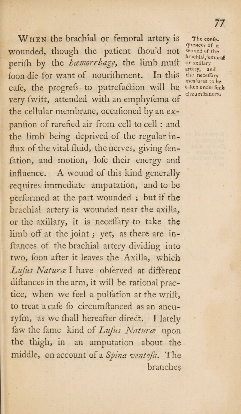 When the brachial or femoral artery Is wounded, though the patient Shou’d not perish by the haemorrhage, the limb muft loon die for want of nourishment. In this cafe, the progrefs to putrefaction will be very fwift, attended with an emphyfema of the cellular membrane, occafioned by an ex¬ panlion of rarefied air from cell to cell : and the limb being deprived of the regular in¬ flux of the vital fluid, the nerves, giving fen- fation, and motion, lofe their energy and influence. A wound of this kind generally requires immediate amputation, and to be performed at the part wounded ; but if the brachial artery is wounded near the axilla, or the axillary, it is neceffary to take the limb off at the joint ; yet, as there are in- ftances of the brachial artery dividing into two, foon after it leaves the Axilla, which Lufus Nature11 have obferved at different distances in the arm, it will be rational prac¬ tice, when we feel a pulfation at the wrift, to treat a cafe fo circumftanced as an aneu- ryfm, as we Shall hereafter diredt. I lately faw the fame kind of Lufus Natures upon the thigh, in an amputation about the middle, on account of a Spina ventofa. The branches The eonfe- queraces of a wound of the br^chiafjfemoral or axillary artery, and the neceiTary meafures to be taken under fuch circumftances.