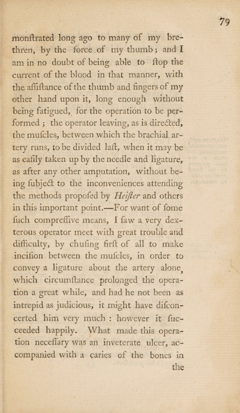 monflrated long ago to many of my bre¬ thren, by the force of my thumb; and I am in no doubt of being able to flop the current of the blood in that manner, with the afiiftance of the thumb and fingers of my other hand upon it, long enough without being fatigued, for the operation to be per¬ formed ; the operator leaving, as is directed, the mufcles, between which the brachial ar¬ tery runs, to be divided laid, when it may be as eafily taken up by the needle and ligature, as after any other amputation, without be¬ ing fubjedt to the inconveniences attending the methods propofed by Heijier and others in this important point.—For want of feme fuch compreffive means, 1 faw a very dex¬ terous operator meet with great trouble and difficulty, by chufing firft of all to make incifion between the mufcles, in order to convey a ligature about the artery alone? which circumftance prolonged the opera¬ tion a great while, and had he not been as intrepid as judicious, it might have difcon- certed him very much : however it fuc- ceeded happily. What made this opera¬ tion neceffary was an inveterate ulcer, ac¬ companied with a caries of the bones in the