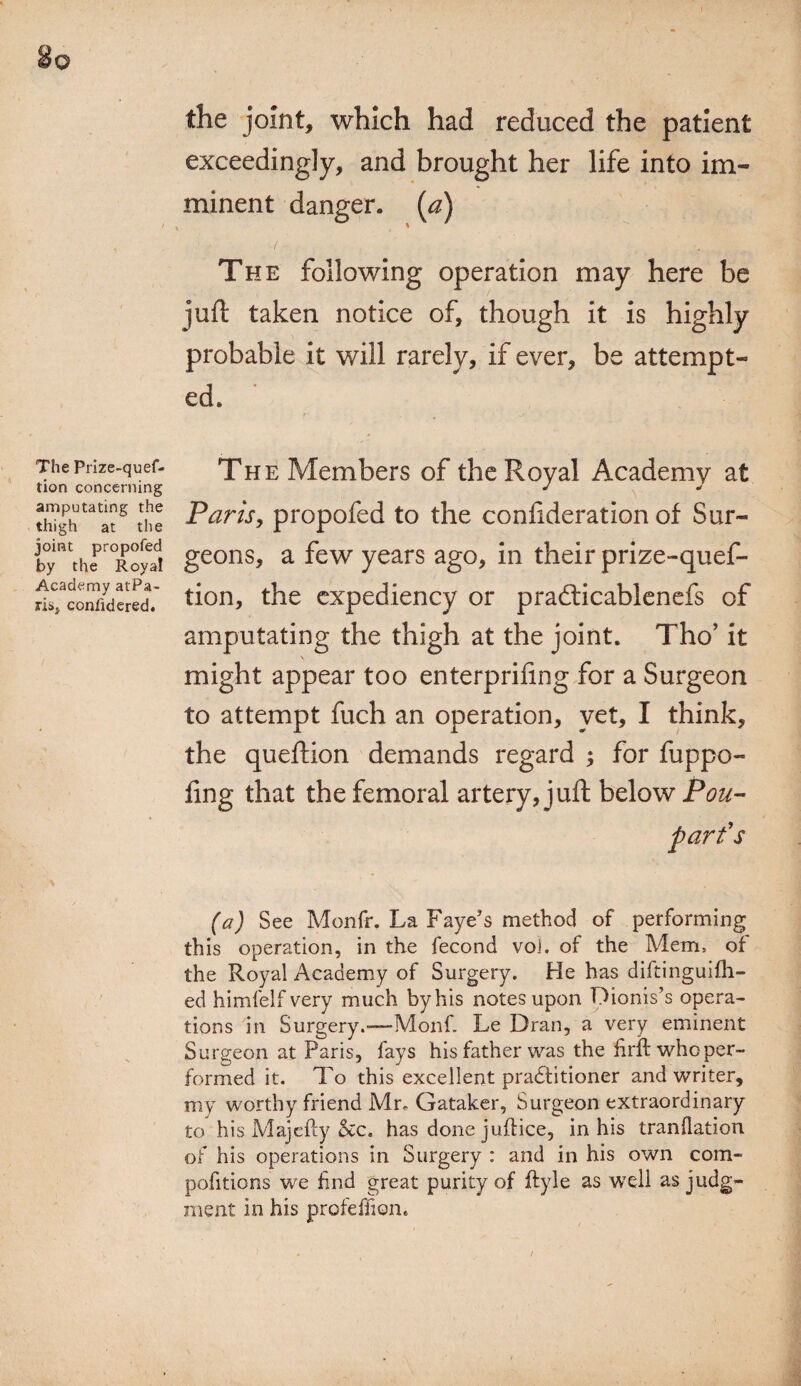 the joint, which had reduced the patient exceedingly, and brought her life into im¬ minent danger, [a) The following operation may here be juft taken notice of, though it is highly probable it will rarely, if ever, be attempt¬ ed. The Prize-quef- tion concerning amputating the thigh at the joint propofed by the Royal Academy atPa- ris, considered. The Members of the Royal Academy at Paris, propofed to the confideration of Sur¬ geons, a few years ago, in their prize-quef- tion, the expediency or pracfticablenefs of amputating the thigh at the joint. Tho’ it \ might appear too enterpriftng for a Surgeon to attempt fuch an operation, yet, I think, the queftion demands regard ; for fuppo- fing that the femoral artery, juft below Pou- p art's (a) See Monfr. La Faye’s method of performing this operation, in the fecond vo). of the Mem, of the Royal Academy of Surgery. He has diftinguifh- ed himfelf very much by his notes upon Dionis’s opera¬ tions in Surgery.—Monf. Le Dran, a very eminent Surgeon at Paris, fays his father was the firit who per¬ formed it. To this excellent practitioner and writer, my worthy friend Mr, Gataker, Surgeon extraordinary to his Majefty &c. has done juftice, in his tranflation of his operations in Surgery : and in his own com- pofitions we find great purity of ftyle as well as judg¬ ment in his profeffion.