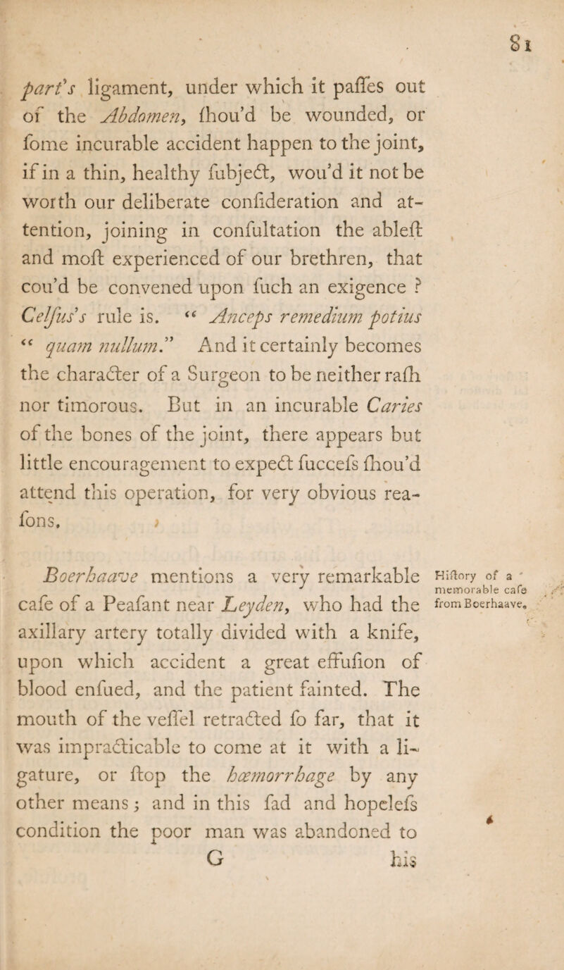 part's ligament, under which it paffes out of the Abdomen, fhou’d be wounded, or fome incurable accident happen to the joint, if in a thin, healthy fubjedt, wou d it not be worth our deliberate confideration and at¬ tention, joining in confultation the ableft and moft experienced of our brethren, that coif d be convened upon fuch an exigence ? Celfuss rule is. “ Anceps remedium potius “ quam nullum” And it certainly becomes the character of a Surgeon to be neither rafh nor timorous. But in an incurable Caries of the bones of the joint, there appears but little encouragement to expedt fuccefs fhou’d attend this operation, for very obvious rea- fons. > Boerbaave mentions a very remarkable Hianry of a J memorable cafe cafe of a Peafant near Leyden, who had the fromBoerhaave. axillary artery totally divided with a knife, upon which accident a great effufion of blood enfued, and the patient fainted. The mouth of the veffel retraced fo far, that it was impracticable to come at it with a li¬ gature, or flop the haemorrhage by any other means; and in this fad and hopelefs condition the poor man was abandoned to G his