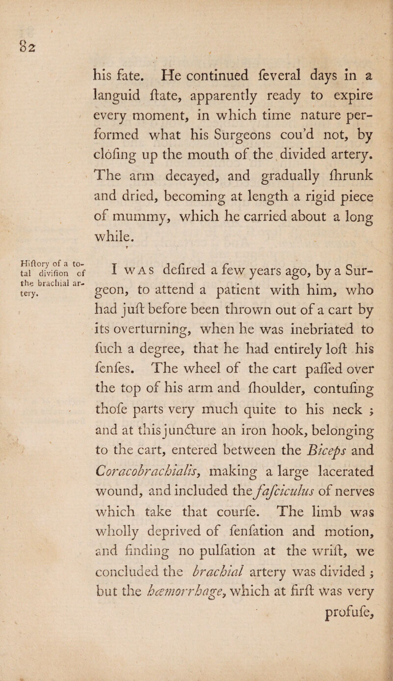 %2 his fate. He continued feveral days in a languid ftate, apparently ready to expire every moment, in which time nature per¬ formed what his Surgeons cou’d not, by doling up the mouth of the divided artery. The arm decayed, and gradually fhrunk and dried, becoming at length a rigid piece of mummy, which he carried about a long while. Hiftory of a to¬ tal divifion of the brachial ar¬ tery. 1 I w A s defired a few years ago, by a Sur¬ geon, to attend a patient with him, who had juft before been thrown out of a cart by its overturning, when he was inebriated to fuch a degree, that he had entirely loft his fenfes. The wheel of the cart pafted over the top of his arm and ihoulder, contufing thofe parts very much quite to his neck ; and at this juncture an iron hook, belonging to the cart, entered between the Biceps and Coracobrachialis, making a large lacerated wound, and included the fafciculus of nerves which take that courfe. The limb was wholly deprived of fenfation and motion, and finding no pulfation at the wrift, we concluded the brachial artery was divided ; but the haemorrhage, which at firft vvas very profufe.