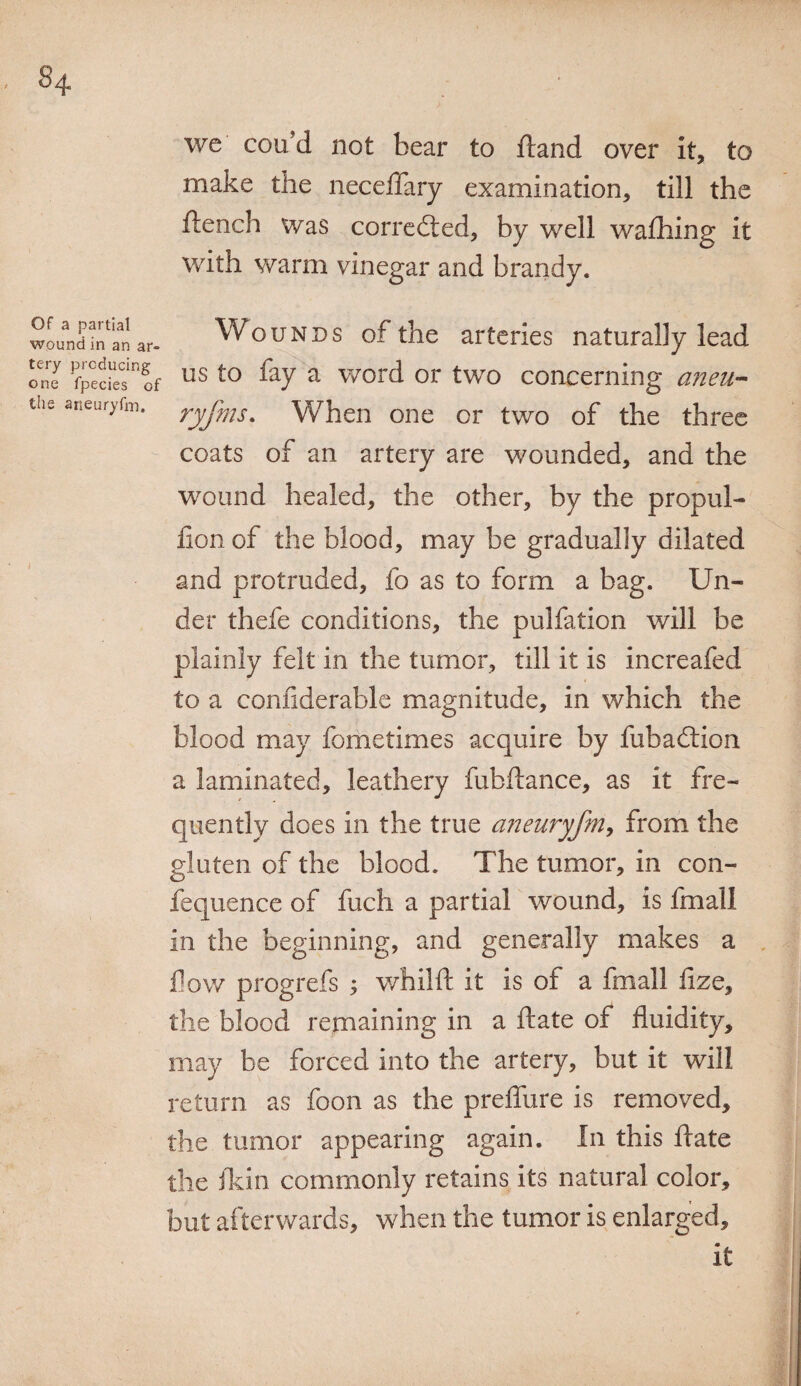 Of a partial wound in an ar¬ tery producing one fpecies of the aneuryfin. we cou’d not bear to ftand over it, to make the neceflary examination, till the flench was corrected, by well wafhing it with warm vinegar and brandy. Wounds of the arteries naturally lead us to fay a word or two concerning aneu- ryfms. When one or two of the three coats of an artery are wounded, and the wound healed, the other, by the propul- lion of the blood, may be gradually dilated and protruded, fo as to form a bag. Un¬ der thefe conditions, the pulfation will be plainly felt in the tumor, till it is increafed to a confiderable magnitude, in which the blood may fometimes acquire by fubadtion a laminated, leathery fubftance, as it fre¬ quently does in the true aneuryfm, from the gluten of the blood. The tumor, in con- fequence of fuch a partial wound, is fmail in the beginning, and generally makes a flow progrefs ; whilft it is of a fmail fize, the blood remaining in a ftate of fluidity, may be forced into the artery, but it will return as foon as the preflure is removed, the tumor appearing again. In this ftate the fkin commonly retains its natural color, but afterwards, when the tumor is enlarged, it