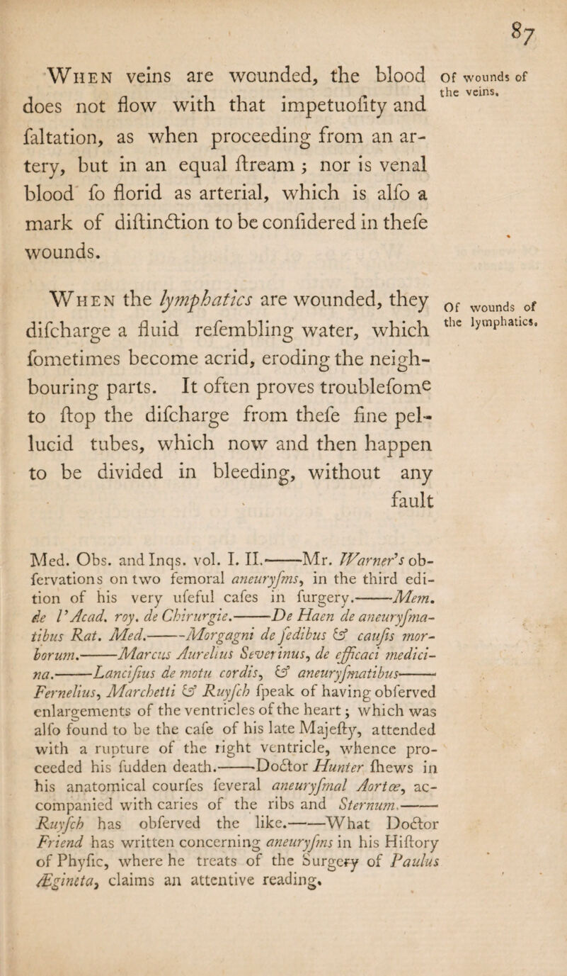 8/ Wh en veins are wounded, the blood of wounds of does not flow with that impetuofity and faltation, as when proceeding from an ar¬ tery, but in an equal ftream ; nor is venal blood fo florid as arterial, which is alfo a mark of diftindtion to be confidered in thefe % wounds. When the lymphatics are wounded, they 0f wounds of difcharge a fluid refembling water, which thc lywlphatics’ fometimes become acrid, eroding the neigh¬ bouring parts. It often proves troublefom^ to flop the difcharge from thefe fine pel¬ lucid tubes, which now and then happen to be divided in bleeding, without any fault Med. Obs. andlnqs. vol. I. II.--Mr. Warner's ob- fervations on two femoral aneuryfms, in the third edi¬ tion of his very ufeful cafes in furgery.-Mem. de V Acad. roy. de Chirurgie.-De Haen de aneuryfma- tibus Rat. Med.-Morgagni de fedibus iff caufis mor- borum.-Marcus Aurelius Severinus, de ejpcaci medici- na.-Lancifius de motu cordis, iff aneuryjmatibus- Fernelius, Marchetii iff Ruyj'ch fpeak of having obferved enlargements of the ventricles of the heart; which was alfo found to be the cafe of his late Majefty, attended with a rupture of the tight ventricle, whence pro¬ ceeded his fudden death.-Dodtor Hunter fhews in his anatomical courfes feveral aneuryfmal Aortas, ac¬ companied with caries of the ribs and Sternum.- Ruyfch has obferved the like.-What Dodlor Friend has written concerning aneuryfms in his Hiftory of Phyfic, where he treats of the Surgery of Pa ulus lEgincta, claims an attentive reading.