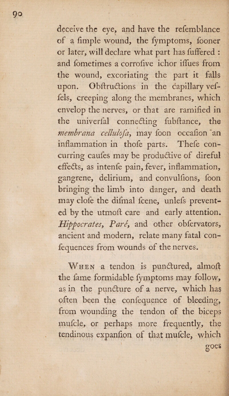 deceive the eye, and have the refemblance of a Ample wound, the fymptoms, fooner or later, will declare what part has fuffered : and fometimes a corrofive ichor iflues from the wound, excoriating the part it falls upon. ObftruCtions in the capillary vef- fels, creeping along the membranes, which envelop the nerves, or that are ramified in the univerfal connecting fiibflance, the membrana cellulofa, may foon occafion ~an inflammation in thofe parts. Thefe con¬ curring caufes may be productive of direful effefts, as intenfe pain, fever, inflammation, gangrene, delirium, and convulfions, foon bringing the limb into danger, and death may clofe the difmal fcene, unlefs prevent¬ ed by the utmoft care and early attention. Hippocrates, Pare, and other obfervators, ancient and modern, relate many fatal con- fequences from wounds of the nerves. When a tendon is punCtured, almo.fi: the fame formidable fymptoms may follow, as in the punCture of a nerve, which has often been the confequence of bleeding, from wounding the tendon of the biceps mufcle, or perhaps more frequently, the tendinous expanfiou of that mufcle, which