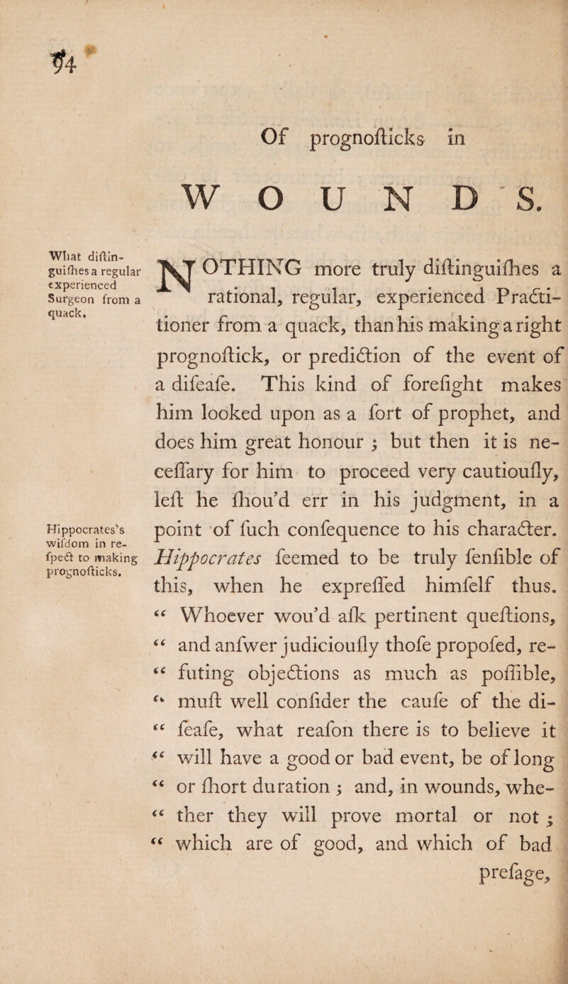 I Of prognofticks in WOUND Wliat dillin- guilhesa regular experienced Surgeon from a quack. N OTHING more truly diftinguiihes a rational, regular, experienced PraCti- Hippocrates’s wil'd orn in re- fpeft to making prognofticks. tioner from a quack, than his making a right prognoftick, or prediction of the event of a difeafe. This kind of forefight makes him looked upon as a fort of prophet, and does him great honour ; but then it is ne- ceftary for him to proceed very cautioully, left he fhou’d err in his judgment, in a point of fiich confequence to his character. Hippocrates feemed to be truly fenfible of this, when he exprefied himfelf thus. Whoever wou’d afk pertinent queftions, and anfwer judicioufly thofe propofed, re¬ futing objections as much as poffible, muft well confider the caufe of the di- “ leafe, what reafon there is to believe it “ will have a good or bad event, be of long “ or fhort duration ; and, in wounds, whe¬ ther they will prove mortal or not | which are of good, and which of bad prefage. cc 6C 4 C (C (<