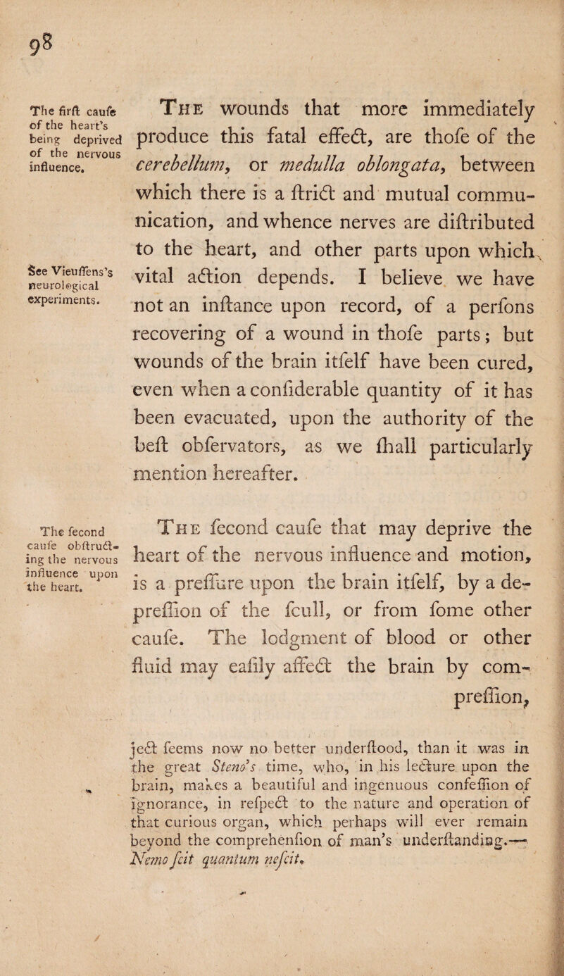 The firft caufe of the heart’s being deprived of the nervous influence. See Vieuflens’s neurological experiments. The fecond caufe obftrudl- ing the nervous influence upon the heart. The wounds that more immediately produce this fatal effedt, are thofe of the cerebellum, or medulla oblongata, between which there is a ftridt and mutual commu¬ nication, and whence nerves are diftributed to the heart, and other parts upon which, vital addon depends. I believe we have not an inftance upon record, of a perfons recovering of a wound in thofe parts; but wounds of the brain itfelf have been cured, even when a confiderable quantity of it has been evacuated, upon the authority of the beft obfervators, as we fhall particularly mention hereafter. The fecond caufe that may deprive the heart of the nervous influence and motion, is a preffure upon the brain itfelf, by a de- preffion of the fcull, or from fome other caufe. The lodgment of blood or other fluid may eafily affedt the brain by com- preffion^ jedt feems now no better underltood, than it was in the great Steno’s time, who, in his ledture upon the brain, makes a beautiful and ingenuous confefiion of Ignorance, in refpedt to the nature and operation of that curious organ, which perhaps will ever remain beyond the comprehenfion of man’s underftandiBg.—■ Nemo felt quantum nefeit•