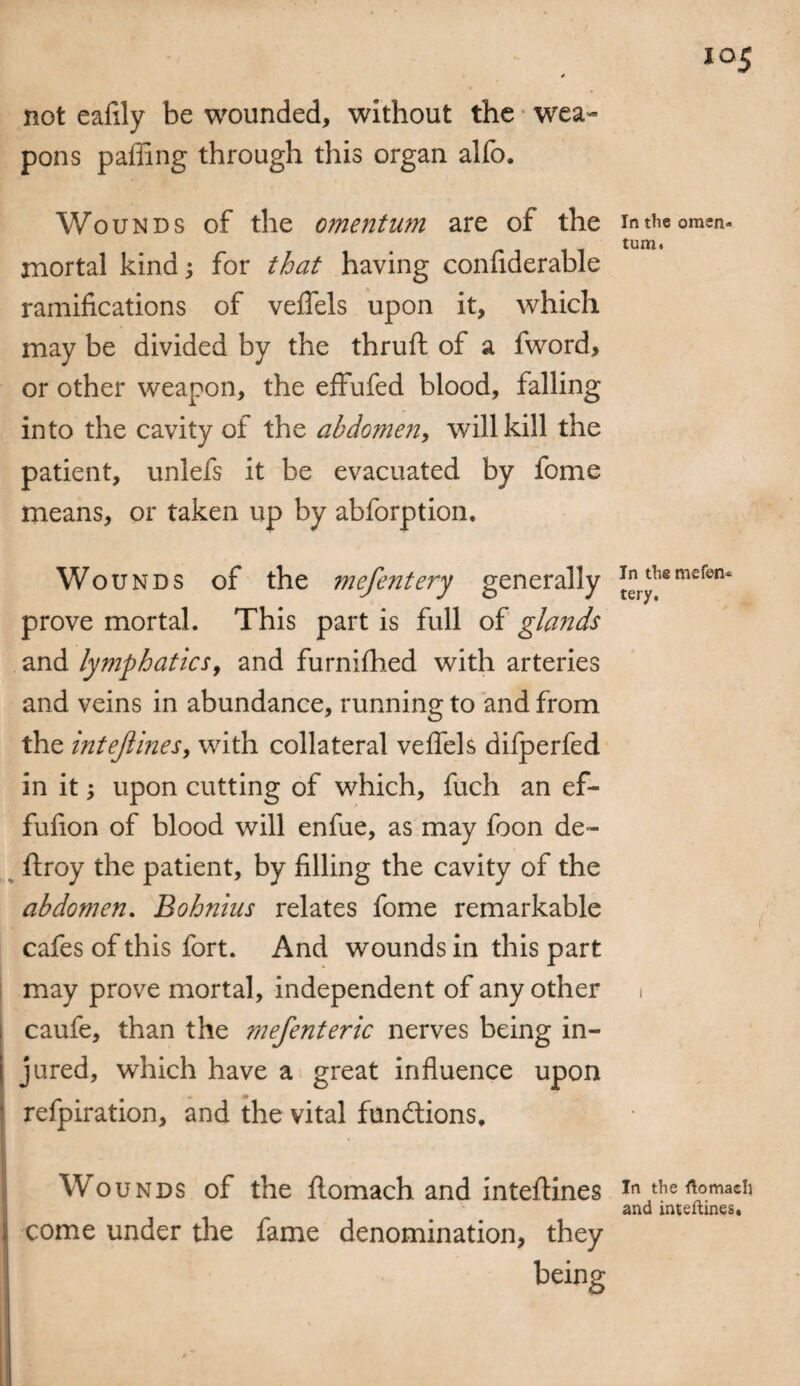 not eafily be wounded, without the wea¬ pons palling through this organ alfo. Wounds of the omentum are of the mortal kind; for that having confiderable ramifications of veffels upon it, which may be divided by the thruft of a fword, or other weapon, the effufed blood, falling into the cavity of the abdomen, will kill the patient, unlefs it be evacuated by fome means, or taken up by abforption. Wounds of the mefentery generally prove mortal. This part is full of glands and lymphatics, and furnifhed with arteries and veins in abundance, running to and from the intejlines, with collateral veffels difperfed in it $ upon cutting of which, fuch an ef- fufion of blood will enfue, as may foon de~ ftroy the patient, by filling the cavity of the abdomen. Bohnius relates fome remarkable cafes of this fort. And wounds in this part may prove mortal, independent of any other caufe, than the mefenteric nerves being in¬ jured, which have a great influence upon refpiration, and the vital functions. In the omen¬ tum. In the mefen¬ tery. Wounds of the ftomach. and inteftines intheftomaeh and inteftines* come under the fame denomination, they