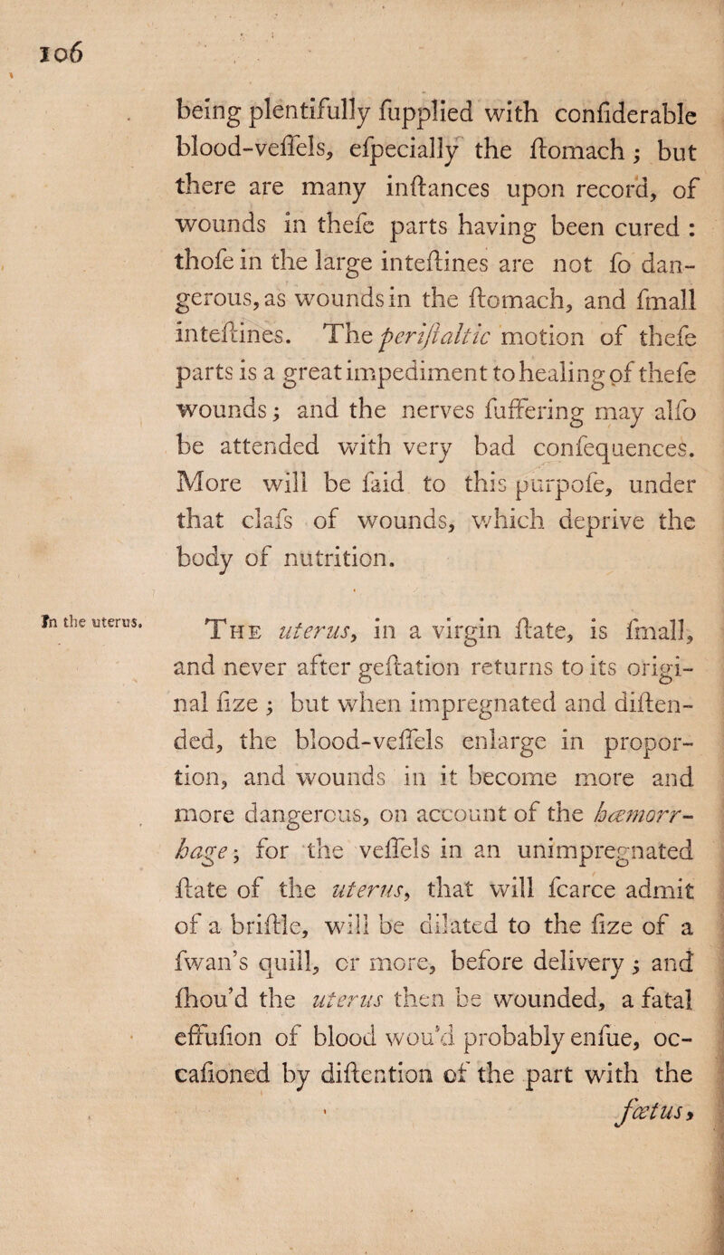 I 1 In the uterus. being plentifully fupplied with confiderable blood-veifels, efpecially the ftomach; but there are many instances upon record, of wounds in thefe parts having been cured : thofe in the large inteftines are not fo dan¬ gerous, as wounds in the ftomach, and fmall inteftines. The periftaltic motion of thefe parts is a great impediment to healing pf thefe wounds; and the nerves buffering may alfo be attended with very bad confequences. More will be faid to this purpofe, under that clafs of wounds, which deprive the body of nutrition. The uterus, in a virgin ftate, is fmall, and never after geftation returns to its origi¬ nal fize ; but when impregnated and diften- ded, the blood-veftels enlarge in propor¬ tion, and wounds in it become more and more dangerous, on account of the hhemorr¬ hage • for the veflels in an unimpregnated ftate of the uterus, that will fcarce admit of a brittle, will be dilated to the fize of a fwan’s quill, or more, before delivery $ and fhou’d the uterus then be wounded, a fatal effufion of blood wou*d probably enfue, oc- cafioned by diftention of the part with the