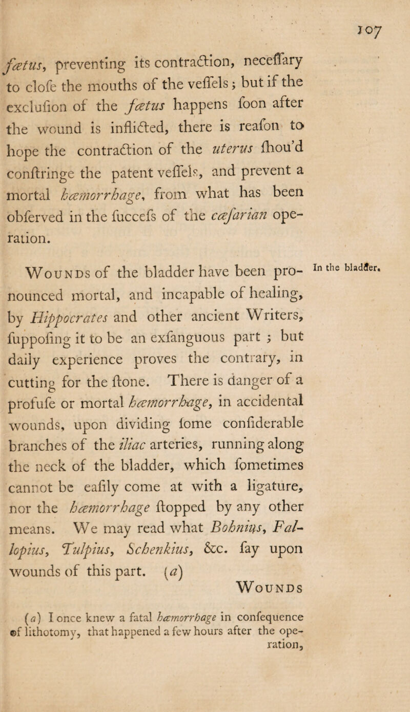 f<ztus, preventing its contraction, neceffary to clofe the mouths of the veffels; but if the exclufion of the fcztus happens foon after the wound is inflicted, there is reafon to hope the contraction of the uterus fhou d conftringe the patent veffels, and prevent a mortal haemorrhage, from what has been obferved in the fuccefs of the cafarian ope¬ ration. Wounds of the bladder have been pro¬ nounced mortal, and incapable of healing, by Hippocrates and other ancient Writers, fuppofmg it to be an exfanguous part ; but daily experience proves the contrary, in cutting for the ftone. There is clanger of a profufe or mortal haemorrhage, in accidental wounds, upon dividing lome confiderable branches of the iliac arteries, running along the neck of the bladder, which fcmetimes cannot be eafily come at with a ligature, nor the hzmorrhage flopped by any other means. We may read what Bohmus, Fal¬ lopius, Fulpius, Schenkius, &c. fay upon wounds of this part. (a) Wounds (a) I once knew a fatal hccmorrbage in confequence ©f lithotomy, that happened a few hours after the ope¬ ration,