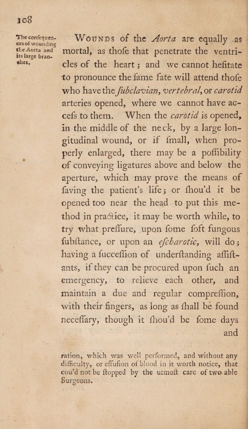 The confeqocn- cesof wounding the Aorta and its large bran¬ ches. Wounds of the Aorta are equally .as mortal, as thofe that penetrate the ventri¬ cles of the heart i and we cannot hefitate to pronounce the fame fate will attend thofe who have the fubclavian, vertebral, or carotid arteries opened, where we cannot have ac- cefs to them. When the carotid is opened, in the middle of the neck, by a large lon¬ gitudinal wound, or if iinall, when pro¬ perly enlarged, there may be a poffibility of conveying ligatures above and below the aperture, which may prove the means of faying the patient’s life; or fliou’d it be opened too near the head to put this me¬ thod in practice, it may be worth while, to try what preffure, upon feme foft fungous fubftance, or upon an efchar otic, will do; having a fucceffion of underhanding affift- ants, if they can be procured upon fuch an emergency, to relieve each other, and maintain a due and regular compreffion, with their fingers, as long as fhall be found neceffary, though it fhou’d be fame days and ration, which was well performed, and without any difficulty, oreffufion of blood in it worth notice, that cou’d not be flopped by the utmoft care of two able Surgeons.